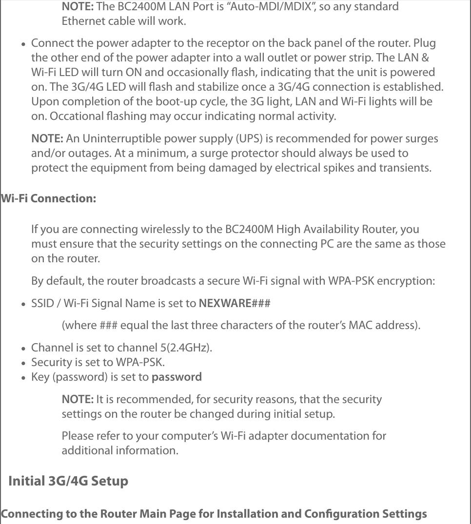 NOTE: The BC2400M LAN Port is “Auto-MDI/MDIX”, so any standardEthernet cable will work.Connect the power adapter to the receptor on the back panel of the router. Plugthe other end of the power adapter into a wall outlet or power strip. The LAN &amp;Wi-Fi LED will turn ON and occasionally ﬂash, indicating that the unit is poweredon. The 3G/4G LED will ﬂash and stabilize once a 3G/4G connection is established.Upon completion of the boot-up cycle, the 3G light, LAN and Wi-Fi lights will beon. Occational ﬂashing may occur indicating normal activity.NOTE: An Uninterruptible power supply (UPS) is recommended for power surgesand/or outages. At a minimum, a surge protector should always be used toprotect the equipment from being damaged by electrical spikes and transients.Wi-Fi Connection:If you are connecting wirelessly to the BC2400M High Availability Router, youmust ensure that the security settings on the connecting PC are the same as thoseon the router.By default, the router broadcasts a secure Wi-Fi signal with WPA-PSK encryption:SSID / Wi-Fi Signal Name is set to NEXWARE###(where ### equal the last three characters of the router’s MAC address).Channel is set to channel 5(2.4GHz).Security is set to WPA-PSK.Key (password) is set to passwordNOTE: It is recommended, for security reasons, that the securitysettings on the router be changed during initial setup.Please refer to your computer’s Wi-Fi adapter documentation foradditional information.Initial 3G/4G SetupConnecting to the Router Main Page for Installation and Conﬁguration Settings