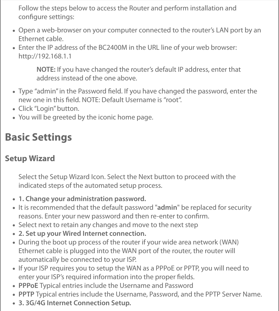 Follow the steps below to access the Router and perform installation andconﬁgure settings:Open a web-browser on your computer connected to the router’s LAN port by anEthernet cable.Enter the IP address of the BC2400M in the URL line of your web browser:http://192.168.1.1NOTE: If you have changed the router’s default IP address, enter thataddress instead of the one above.Type “admin” in the Password ﬁeld. If you have changed the password, enter thenew one in this ﬁeld. NOTE: Default Username is “root“.Click “Login” button.You will be greeted by the iconic home page.Basic SettingsSetup WizardSelect the Setup Wizard Icon. Select the Next button to proceed with theindicated steps of the automated setup process.1. Change your administration password.It is recommended that the default password &quot;admin&quot; be replaced for securityreasons. Enter your new password and then re-enter to conﬁrm.Select next to retain any changes and move to the next step2. Set up your Wired Internet connection.During the boot up process of the router if your wide area network (WAN)Ethernet cable is plugged into the WAN port of the router, the router willautomatically be connected to your ISP.If your ISP requires you to setup the WAN as a PPPoE or PPTP, you will need toenter your ISP’s required information into the proper ﬁelds.PPPoE Typical entries include the Username and PasswordPPTP Typical entries include the Username, Password, and the PPTP Server Name.3. 3G/4G Internet Connection Setup.