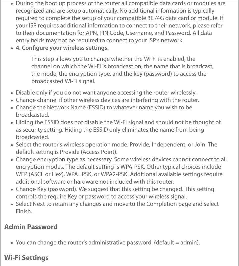 During the boot up process of the router all compatible data cards or modules arerecognized and are setup automatically. No additional information is typicallyrequired to complete the setup of your compatible 3G/4G data card or module. Ifyour ISP requires additional information to connect to their network, please referto their documentation for APN, PIN Code, Username, and Password. All dataentry ﬁelds may not be required to connect to your ISP’s network.4. Conﬁgure your wireless settings.This step allows you to change whether the Wi-Fi is enabled, thechannel on which the Wi-Fi is broadcast on, the name that is broadcast,the mode, the encryption type, and the key (password) to access thebroadcasted Wi-Fi signal.Disable only if you do not want anyone accessing the router wirelessly.Change channel if other wireless devices are interfering with the router.Change the Network Name (ESSID) to whatever name you wish to bebroadcasted.Hiding the ESSID does not disable the Wi-Fi signal and should not be thought ofas security setting. Hiding the ESSID only eliminates the name from beingbroadcasted.Select the router&apos;s wireless operation mode. Provide, Independent, or Join. Thedefault setting is Provide (Access Point).Change encryption type as necessary. Some wireless devices cannot connect to allencryption modes. The default setting is WPA-PSK. Other typical choices includeWEP (ASCII or Hex), WPA=PSK, or WPA2-PSK. Additional available settings requireadditional software or hardware not included with this router.Change Key (password). We suggest that this setting be changed. This settingcontrols the require Key or password to access your wireless signal.Select Next to retain any changes and move to the Completion page and selectFinish.Admin PasswordYou can change the router&apos;s administrative password. (default = admin).Wi-Fi Settings