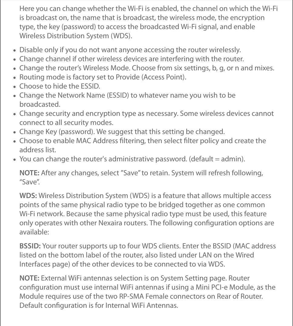 Here you can change whether the Wi-Fi is enabled, the channel on which the Wi-Fiis broadcast on, the name that is broadcast, the wireless mode, the encryptiontype, the key (password) to access the broadcasted Wi-Fi signal, and enableWireless Distribution System (WDS).Disable only if you do not want anyone accessing the router wirelessly.Change channel if other wireless devices are interfering with the router.Change the router’s Wireless Mode. Choose from six settings, b, g, or n and mixes.Routing mode is factory set to Provide (Access Point).Choose to hide the ESSID.Change the Network Name (ESSID) to whatever name you wish to bebroadcasted.Change security and encryption type as necessary. Some wireless devices cannotconnect to all security modes.Change Key (password). We suggest that this setting be changed.Choose to enable MAC Address ﬁltering, then select ﬁlter policy and create theaddress list.You can change the router&apos;s administrative password. (default = admin).NOTE: After any changes, select ”Save” to retain. System will refresh following,“Save”.WDS: Wireless Distribution System (WDS) is a feature that allows multiple accesspoints of the same physical radio type to be bridged together as one commonWi-Fi network. Because the same physical radio type must be used, this featureonly operates with other Nexaira routers. The following conﬁguration options areavailable:BSSID: Your router supports up to four WDS clients. Enter the BSSID (MAC addresslisted on the bottom label of the router, also listed under LAN on the WiredInterfaces page) of the other devices to be connected to via WDS.NOTE: External WiFi antennas selection is on System Setting page. Routerconﬁguration must use internal WiFi antennas if using a Mini PCI-e Module, as theModule requires use of the two RP-SMA Female connectors on Rear of Router.Default conﬁguration is for Internal WiFi Antennas.