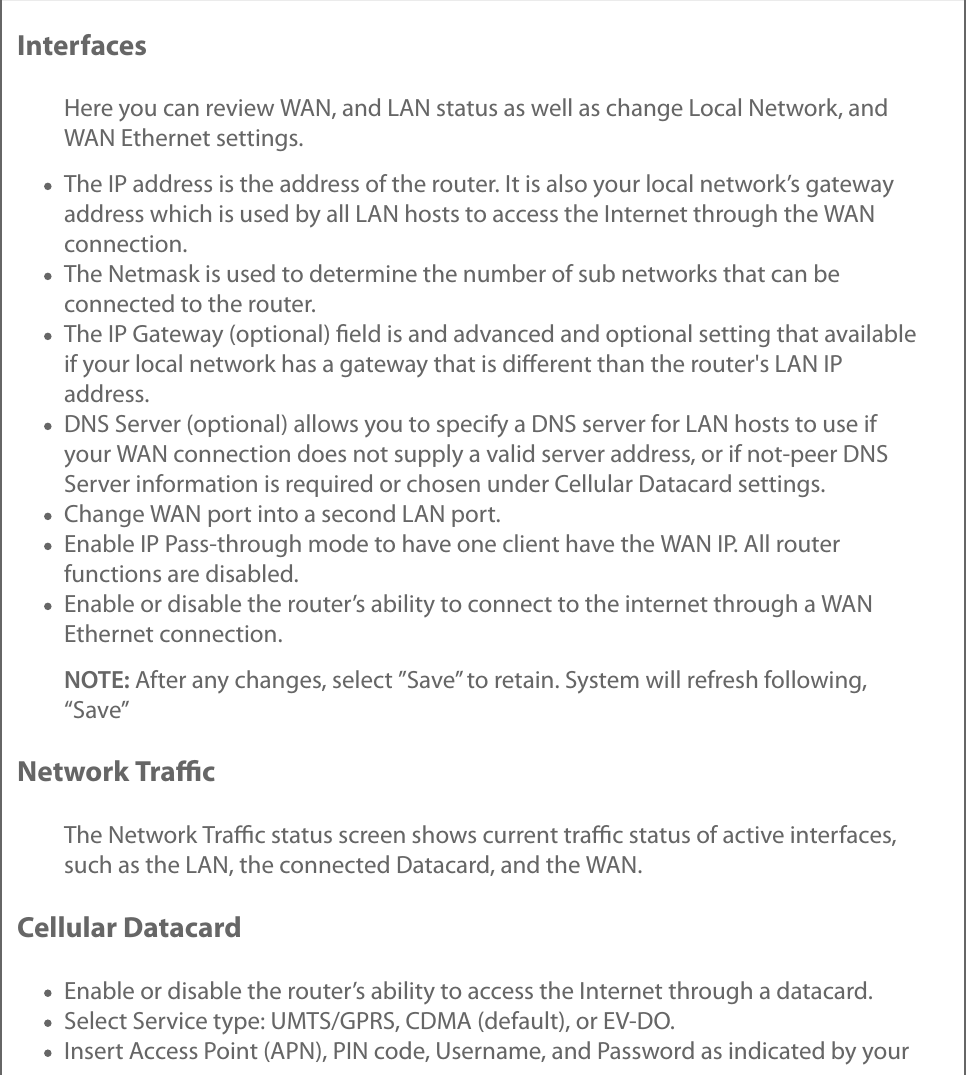 InterfacesHere you can review WAN, and LAN status as well as change Local Network, andWAN Ethernet settings.The IP address is the address of the router. It is also your local network’s gatewayaddress which is used by all LAN hosts to access the Internet through the WANconnection.The Netmask is used to determine the number of sub networks that can beconnected to the router.The IP Gateway (optional) ﬁeld is and advanced and optional setting that availableif your local network has a gateway that is diﬀerent than the router&apos;s LAN IPaddress.DNS Server (optional) allows you to specify a DNS server for LAN hosts to use ifyour WAN connection does not supply a valid server address, or if not-peer DNSServer information is required or chosen under Cellular Datacard settings.Change WAN port into a second LAN port.Enable IP Pass-through mode to have one client have the WAN IP. All routerfunctions are disabled.Enable or disable the router’s ability to connect to the internet through a WANEthernet connection.NOTE: After any changes, select ”Save” to retain. System will refresh following,“Save”Network TraﬃcThe Network Traﬃc status screen shows current traﬃc status of active interfaces,such as the LAN, the connected Datacard, and the WAN.Cellular DatacardEnable or disable the router’s ability to access the Internet through a datacard.Select Service type: UMTS/GPRS, CDMA (default), or EV-DO.Insert Access Point (APN), PIN code, Username, and Password as indicated by your