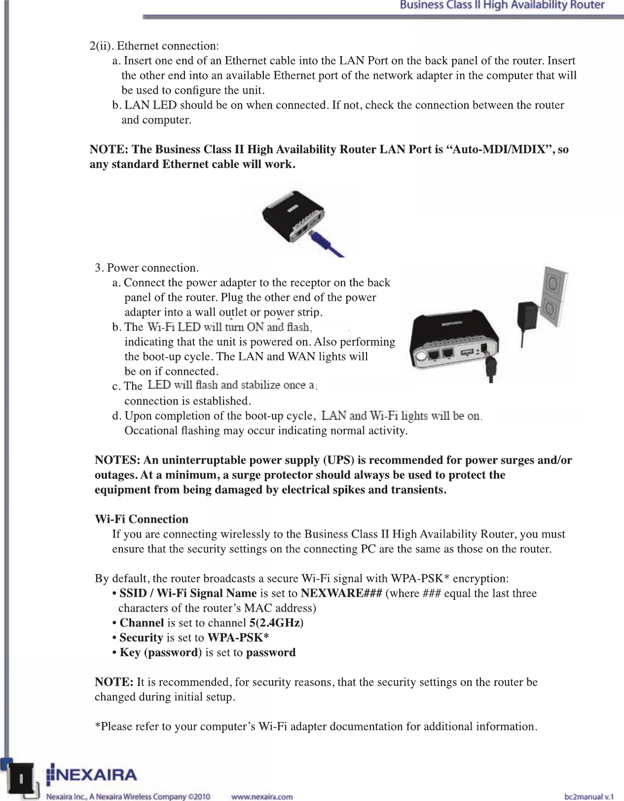 2(ii). Ethernet connection:a. Insert one end of an Ethernet cable into the LAN Port on the back panel of the router. Insert     the other end into an available Ethernet port of the network adapter in the computer that will     be used to congure the unit.b. LAN LED should be on when connected. If not, check the connection between the router     and computer.NOTE: The Business Class II High Availability Router LAN Port is “Auto-MDI/MDIX”, so any standard Ethernet cable will work. 3. Power connection.a. Connect the power adapter to the receptor on the back         panel of the router. Plug the other end of the power         adapter into a wall outlet or power strip.b. The 3G &amp; Wi-Fi LED will turn ON and ash,     indicating that the unit is powered on. Also performing       the boot-up cycle. The LAN and WAN lights will        be on if connected.c. The 3G/4G LED will ash and stabilize once a 3G/4G     connection is established.d. Upon completion of the boot-up cycle, the 3G light, LAN and Wi-Fi lights will be on.     Occational ashing may occur indicating normal activity.NOTES: An uninterruptable power supply (UPS) is recommended for power surges and/oroutages. At a minimum, a surge protector should always be used to protect theequipment from being damaged by electrical spikes and transients.Wi-Fi ConnectionIf you are connecting wirelessly to the Business Class II High Availability Router, you must ensure that the security settings on the connecting PC are the same as those on the router. By default, the router broadcasts a secure Wi-Fi signal with WPA-PSK* encryption:• SSID / Wi-Fi Signal Name is set to NEXWARE### (where ### equal the last three          characters of the router’s MAC address)• Channel is set to channel 5(2.4GHz)• Security is set to WPA-PSK*• Key (password) is set to passwordNOTE: It is recommended, for security reasons, that the security settings on the router be changed during initial setup.*Please refer to your computer’s Wi-Fi adapter documentation for additional information.2(ii). Ethernet connection:a. Insert one end of an Ethernet cable into the LAN Port on the back panel of the router. Insert    the other end into an available Ethernet port of the network adapter in the computer that will    be used to congure the unit.b. LAN LED should be on when connected. If not, check the connection between the router    and computer.NOTE: The Business Class II High Availability Router LAN Port is “Auto-MDI/MDIX”, so any standard Ethernet cable will work. 3. Power connection.a. Connect the power adapter to the receptor on the back        panel of the router. Plug the other end of the power        adapter into a wall outlet or power strip.b. The 3G &amp; Wi-Fi LED will turn ON and ash,     indicating that the unit is powered on. Also performing       the boot-up cycle. The LAN and WAN lights will       be on if connected.c. The 3G/4G LED will ash and stabilize once a 3G/4G     connection is established.d. Upon completion of the boot-up cycle, the 3G light, LAN and Wi-Fi lights will be on.     Occational ashing may occur indicating normal activity.NOTES: An uninterruptable power supply (UPS) is recommended for power surges and/oroutages. At a minimum, a surge protector should always be used to protect theequipment from being damaged by electrical spikes and transients.Wi-Fi ConnectionIf you are connecting wirelessly to the Business Class II High Availability Router, you must ensure that the security settings on the connecting PC are the same as those on the router. By default, the router broadcasts a secure Wi-Fi signal with WPA-PSK* encryption:• SSID / Wi-Fi Signal Name is set to NEXWARE### (where ### equal the last three       characters of the router’s MAC address)• Channel is set to channel 5(2.4GHz)• Security is set to WPA-PSK*• Key (password) is set to passwordNOTE: It is recommended, for security reasons, that the security settings on the router be changed during initial setup.*Please refer to your computer’s Wi-Fi adapter documentation for additional information.