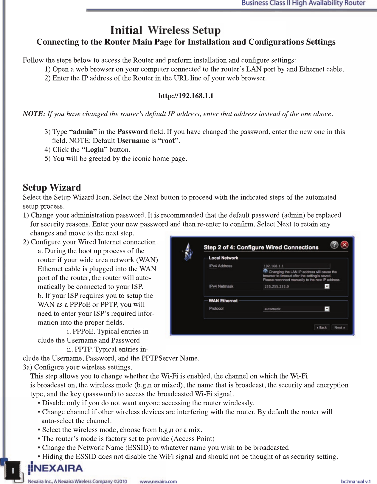 Initial 3G/4G Wireless SetupConnecting to the Router Main Page for Installation and Congurations SettingsFollow the steps below to access the Router and perform installation and congure settings:  1) Open a web browser on your computer connected to the router’s LAN port by and Ethernet cable.  2) Enter the IP address of the Router in the URL line of your web browser. http://192.168.1.1NOTE: If you have changed the router’s default IP address, enter that address instead of the one above.   3) Type “admin” in the Password eld. If you have changed the password, enter the new one in this        eld. NOTE: Default Username is “root”.  4) Click the “Login” button.  5) You will be greeted by the iconic home page. Setup WizardSelect the Setup Wizard Icon. Select the Next button to proceed with the indicated steps of the automated setup process.1) Change your administration password. It is recommended that the default password (admin) be replaced       for security reasons. Enter your new password and then re-enter to conrm. Select Next to retain any         changes and move to the next step. 2) Congure your Wired Internet connection.a. During the boot up process of the router if your wide area network (WAN) Ethernet cable is plugged into the WAN port of the router, the router will auto-matically be connected to your ISP.b. If your ISP requires you to setup the WAN as a PPPoE or PPTP, you will need to enter your ISP’s required infor-mation into the proper elds.   i. PPPoE. Typical entries in-clude the Username and Password  ii. PPTP. Typical entries in-clude the Username, Password, and the PPTPServer Name. 3a) Congure your wireless settings.This step allows you to change whether the Wi-Fi is enabled, the channel on which the Wi-Fi     is broadcast on, the wireless mode (b,g,n or mixed), the name that is broadcast, the security and encryption type, and the key (password) to access the broadcasted Wi-Fi signal.• Disable only if you do not want anyone accessing the router wirelessly.• Change channel if other wireless devices are interfering with the router. By default the router will     auto-select the channel.• Select the wireless mode, choose from b,g,n or a mix. • The router’s mode is factory set to provide (Access Point)• Change the Network Name (ESSID) to whatever name you wish to be broadcasted• Hiding the ESSID does not disable the WiFi signal and should not be thought of as security setting.  Initial 3G/4G Wireless SetupConnecting to the Router Main Page for Installation and Congurations SettingsFollow the steps below to access the Router and perform installation and congure settings:1) Open a web browser on your computer connected to the router’s LAN port by and Ethernet cable.2) Enter the IP address of the Router in the URL line of your web browser. http://192.168.1.1NOTE: If you have changed the router’s default IP address, enter that address instead of the one above. 3) Type “admin” in the Password eld. If you have changed the password, enter the new one in this     eld. NOTE: Default Username is “root”.4) Click the “Login” button.5) You will be greeted by the iconic home page. Setup WizardSelect the Setup Wizard Icon. Select the Next button to proceed with the indicated steps of the automated setup process.1) Change your administration password. It is recommended that the default password (admin) be replaced      for security reasons. Enter your new password and then re-enter to conrm. Select Next to retain any       changes and move to the next step. 2) Congure your Wired Internet connection.a. During the boot up process of the router if your wide area network (WAN) Ethernet cable is plugged into the WAN port of the router, the router will auto-matically be connected to your ISP.b. If your ISP requires you to setup the WAN as a PPPoE or PPTP, you will need to enter your ISP’s required infor-mation into the proper elds.  i. PPPoE. Typical entries in-clude the Username and Password  ii. PPTP. Typical entries in-clude the Username, Password, and the PPTPServer Name. 3a) Congure your wireless settings.This step allows you to change whether the Wi-Fi is enabled, the channel on which the Wi-Fi     is broadcast on, the wireless mode (b,g,n or mixed), the name that is broadcast, the security and encryption type, and the key (password) to access the broadcasted Wi-Fi signal.• Disable only if you do not want anyone accessing the router wirelessly.• Change channel if other wireless devices are interfering with the router. By default the router will    auto-select the channel.• Select the wireless mode, choose from b,g,n or a mix. • The router’s mode is factory set to provide (Access Point)• Change the Network Name (ESSID) to whatever name you wish to be broadcasted• Hiding the ESSID does not disable the WiFi signal and should not be thought of as security setting. 