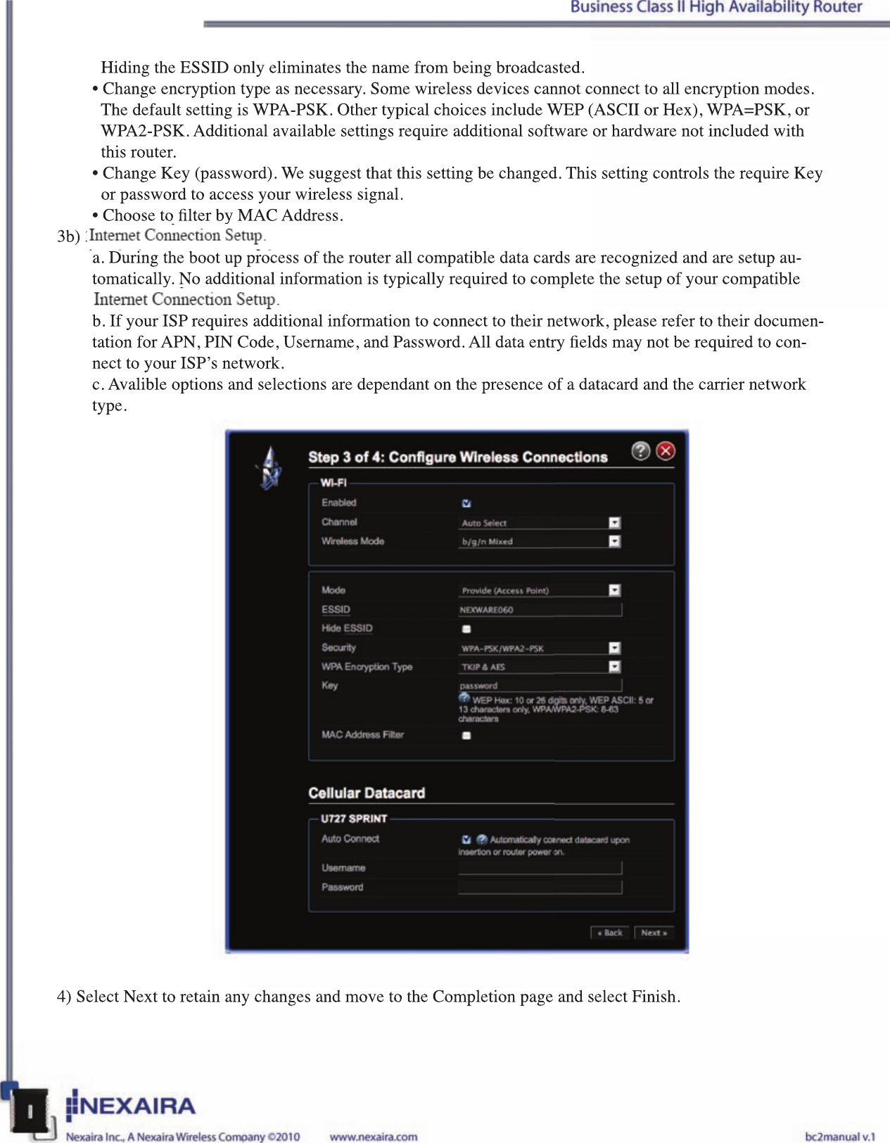   Hiding the ESSID only eliminates the name from being broadcasted.• Change encryption type as necessary. Some wireless devices cannot connect to all encryption modes.      The default setting is WPA-PSK. Other typical choices include WEP (ASCII or Hex), WPA=PSK, or    WPA2-PSK. Additional available settings require additional software or hardware not included with    this router.• Change Key (password). We suggest that this setting be changed. This setting controls the require Key    or password to access your wireless signal.• Choose to lter by MAC Address. 3b) 3G/4G Internet Connection Setup.a. During the boot up process of the router all compatible data cards are recognized and are setup au-tomatically. No additional information is typically required to complete the setup of your compatible 3G/4G data card.b. If your ISP requires additional information to connect to their network, please refer to their documen-tation for APN, PIN Code, Username, and Password. All data entry elds may not be required to con-nect to your ISP’s network.c. Avalible options and selections are dependant on the presence of a datacard and the carrier network type.4) Select Next to retain any changes and move to the Completion page and select Finish.  Hiding the ESSID only eliminates the name from being broadcasted.• Change encryption type as necessary. Some wireless devices cannot connect to all encryption modes.     The default setting is WPA-PSK. Other typical choices include WEP (ASCII or Hex), WPA=PSK, or   WPA2-PSK. Additional available settings require additional software or hardware not included with   this router.• Change Key (password). We suggest that this setting be changed. This setting controls the require Key   or password to access your wireless signal.• Choose to lter by MAC Address. 3b) 3G/4G Internet Connection Setup.a. During the boot up process of the router all compatible data cards are recognized and are setup au-tomatically. No additional information is typically required to complete the setup of your compatible 3G/4G data card.b. If your ISP requires additional information to connect to their network, please refer to their documen-tation for APN, PIN Code, Username, and Password. All data entry elds may not be required to con-nect to your ISP’s network.c. Avalible options and selections are dependant on the presence of a datacard and the carrier network type.4) Select Next to retain any changes and move to the Completion page and select Finish.