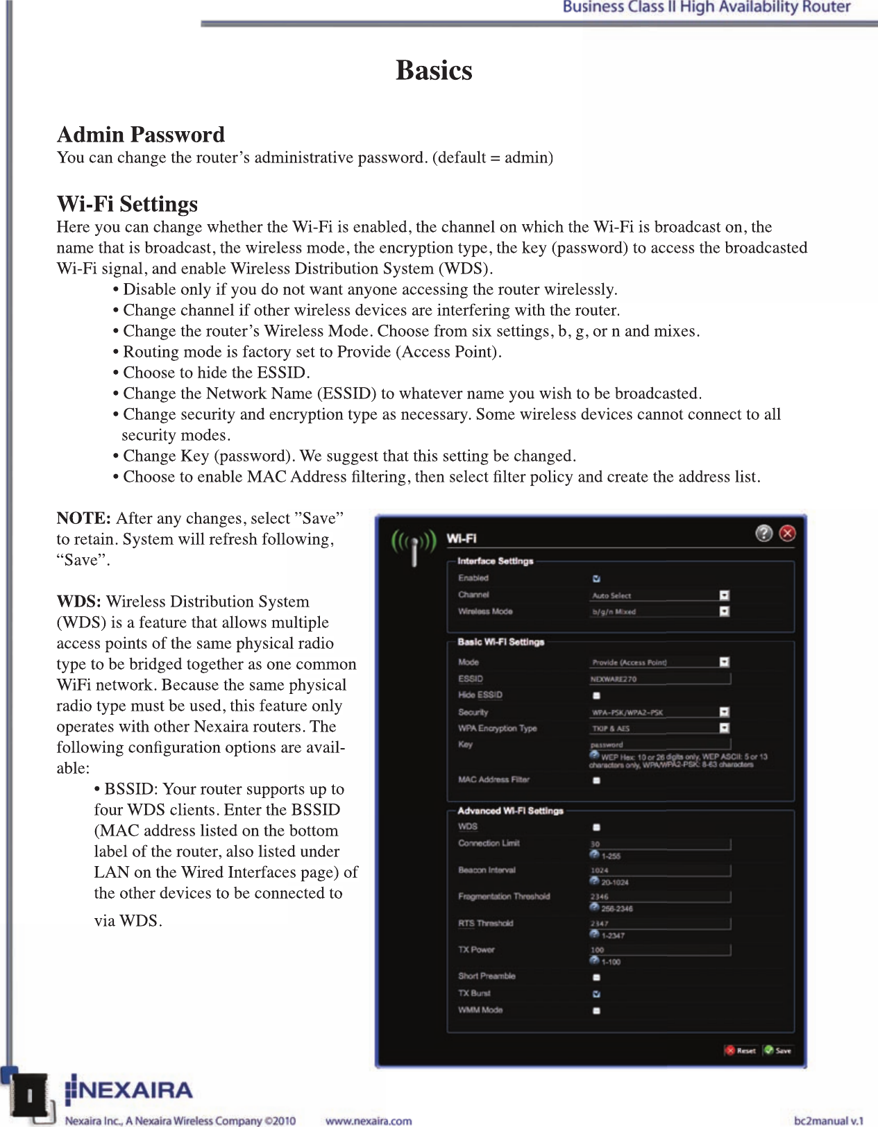 BasicsAdmin PasswordYou can change the router’s administrative password. (default = admin)Wi-Fi SettingsHere you can change whether the Wi-Fi is enabled, the channel on which the Wi-Fi is broadcast on, the name that is broadcast, the wireless mode, the encryption type, the key (password) to access the broadcasted Wi-Fi signal, and enable Wireless Distribution System (WDS). • Disable only if you do not want anyone accessing the router wirelessly.• Change channel if other wireless devices are interfering with the router.• Change the router’s Wireless Mode. Choose from six settings, b, g, or n and mixes. • Routing mode is factory set to Provide (Access Point). • Choose to hide the ESSID.• Change the Network Name (ESSID) to whatever name you wish to be broadcasted.• Change security and encryption type as necessary. Some wireless devices cannot connect to all     security modes.• Change Key (password). We suggest that this setting be changed.• Choose to enable MAC Address ltering, then select lter policy and create the address list. NOTE: After any changes, select ”Save” to retain. System will refresh following, “Save”.WDS: Wireless Distribution System (WDS) is a feature that allows multiple access points of the same physical radio type to be bridged together as one common WiFi network. Because the same physical radio type must be used, this feature only operates with other Nexaira routers. The following conguration options are avail-able:• BSSID: Your router supports up to four WDS clients. Enter the BSSID (MAC address listed on the bottom label of the router, also listed under LAN on the Wired Interfaces page) of the other devices to be connected to via WDS.BasicsAdmin PasswordYou can change the router’s administrative password. (default = admin)Wi-Fi SettingsHere you can change whether the Wi-Fi is enabled, the channel on which the Wi-Fi is broadcast on, the name that is broadcast, the wireless mode, the encryption type, the key (password) to access the broadcasted Wi-Fi signal, and enable Wireless Distribution System (WDS). • Disable only if you do not want anyone accessing the router wirelessly.• Change channel if other wireless devices are interfering with the router.• Change the router’s Wireless Mode. Choose from six settings, b, g, or n and mixes. • Routing mode is factory set to Provide (Access Point). • Choose to hide the ESSID.• Change the Network Name (ESSID) to whatever name you wish to be broadcasted.• Change security and encryption type as necessary. Some wireless devices cannot connect to all    security modes.• Change Key (password). We suggest that this setting be changed.• Choose to enable MAC Address ltering, then select lter policy and create the address list. NOTE: After any changes, select ”Save” to retain. System will refresh following, “Save”.WDS: Wireless Distribution System (WDS) is a feature that allows multiple access points of the same physical radio type to be bridged together as one common WiFi network. Because the same physical radio type must be used, this feature only operates with other Nexaira routers. The following conguration options are avail-able:• BSSID: Your router supports up to four WDS clients. Enter the BSSID (MAC address listed on the bottom label of the router, also listed under LAN on the Wired Interfaces page) of the other devices to be connected to via WDS.