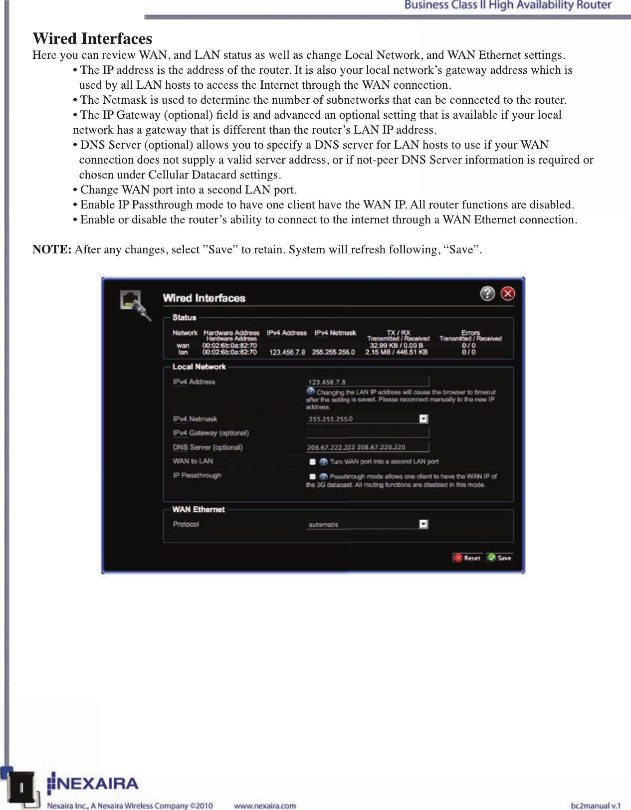 Wired InterfacesHere you can review WAN, and LAN status as well as change Local Network, and WAN Ethernet settings.• The IP address is the address of the router. It is also your local network’s gateway address which is    used by all LAN hosts to access the Internet through the WAN connection.• The Netmask is used to determine the number of subnetworks that can be connected to the router.• The IP Gateway (optional) eld is and advanced an optional setting that is available if your local  network has a gateway that is different than the router’s LAN IP address.• DNS Server (optional) allows you to specify a DNS server for LAN hosts to use if your WAN   connection does not supply a valid server address, or if not-peer DNS Server information is required or    chosen under Cellular Datacard settings. • Change WAN port into a second LAN port.• Enable IP Passthrough mode to have one client have the WAN IP. All router functions are disabled.• Enable or disable the router’s ability to connect to the internet through a WAN Ethernet connection.NOTE: After any changes, select ”Save” to retain. System will refresh following, “Save”.Wired InterfacesHere you can review WAN, and LAN status as well as change Local Network, and WAN Ethernet settings.• The IP address is the address of the router. It is also your local network’s gateway address which is   used by all LAN hosts to access the Internet through the WAN connection.• The Netmask is used to determine the number of subnetworks that can be connected to the router.• The IP Gateway (optional) eld is and advanced an optional setting that is available if your local  network has a gateway that is different than the router’s LAN IP address.• DNS Server (optional) allows you to specify a DNS server for LAN hosts to use if your WAN WAN W  connection does not supply a valid server address, or if not-peer DNS Server information is required or   chosen under Cellular Datacard settings. • Change WAN port into a second LAN port.• Enable IP Passthrough mode to have one client have the WAN IP. All router functions are disabled.• Enable or disable the router’s ability to connect to the internet through a WAN Ethernet connection.NOTE: After any changes, select ”Save” to retain. System will refresh following, “Save”.