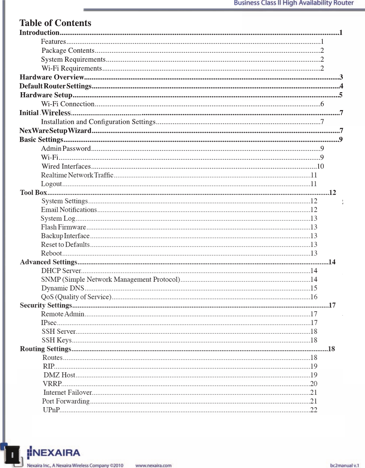 Table of ContentsIntroduction.......................................................................................................................................................1Features..........................................................................................................................................1Package Contents..........................................................................................................................2System Requirements....................................................................................................................2Wi-Fi Requirements......................................................................................................................2Hardware Overview..........................................................................................................................................3Default Router Settings......................................................................................................................................4 Hardware Setup................................................................................................................................................5Wi-Fi Connection..........................................................................................................................6Initial /Wireless Setup.............................................................................................................................7 Installation and Conguration Settings.........................................................................................7NexWare Setup Wizard......................................................................................................................................7Basic Settings.....................................................................................................................................................9Admin Password............................................................................................................................9Wi-Fi..............................................................................................................................................9Wired Interfaces..........................................................................................................................10Cellular  Datacard.........................................................................................................................11Realtime Network Trafc.............................................................................................................11Logout..........................................................................................................................................11Tool Box............................................................................................................................................................12System Settings...........................................................................................................................12Email Notications......................................................................................................................12 System Log..................................................................................................................................13Flash Firmware............................................................................................................................13Backup Interface..........................................................................................................................13Reset to Defaults..........................................................................................................................13Reboot..........................................................................................................................................13Advanced Settings...........................................................................................................................................14DHCP Server...............................................................................................................................14SNMP (Simple Network Management Protocol)........................................................................14Dynamic DNS.............................................................................................................................15QoS (Quality of Service)..............................................................................................................16Security Settings..............................................................................................................................................17Remote Admin.............................................................................................................................17IPsec.............................................................................................................................................17SSH Server..................................................................................................................................18SSH Keys....................................................................................................................................18Routing Settings..............................................................................................................................................18Routes.........................................................................................................................................18RIP..............................................................................................................................................19DMZ Host..................................................................................................................................19VRRP..........................................................................................................................................20Internet Failover.........................................................................................................................21Port Forwarding..........................................................................................................................21UPnP...........................................................................................................................................22Table of ContentsIntroduction.......................................................................................................................................................1Features..........................................................................................................................................1Package Contents..........................................................................................................................2System Requirements....................................................................................................................2Wi-Fi Requirements......................................................................................................................2Hardware Overview..........................................................................................................................................3Default Router Settings......................................................................................................................................4 Hardware Setup................................................................................................................................................5Wi-Fi Connection..........................................................................................................................6Initial 3G/4G Wireless Setup.............................................................................................................................7 Installation and Conguration Settings.........................................................................................7NexWare Setup Wizard......................................................................................................................................7Basic Settings.....................................................................................................................................................9Admin Password............................................................................................................................9Wi-Fi..............................................................................................................................................9Wired Interfaces..........................................................................................................................10Cellular  Datacard.........................................................................................................................11Realtime Network Trafc.............................................................................................................11Logout..........................................................................................................................................11Tool Box............................................................................................................................................................12System Settings...........................................................................................................................12Email Notications......................................................................................................................12 System Log..................................................................................................................................13Flash Firmware............................................................................................................................13Backup Interface..........................................................................................................................13Reset to Defaults..........................................................................................................................13Reboot..........................................................................................................................................13Advanced Settings...........................................................................................................................................14DHCP Server...............................................................................................................................14SNMP (Simple Network Management Protocol)........................................................................14Dynamic DNS.............................................................................................................................15QoS (Quality of Service)..............................................................................................................16Security Settings..............................................................................................................................................17Remote Admin.............................................................................................................................17IPsec.............................................................................................................................................17SSH Server..................................................................................................................................18SSH Keys....................................................................................................................................18Routing Settings..............................................................................................................................................18Routes.........................................................................................................................................18RIP..............................................................................................................................................19DMZ Host..................................................................................................................................19VRRP..........................................................................................................................................20Internet Failover.........................................................................................................................21Port Forwarding..........................................................................................................................21UPnP...........................................................................................................................................22