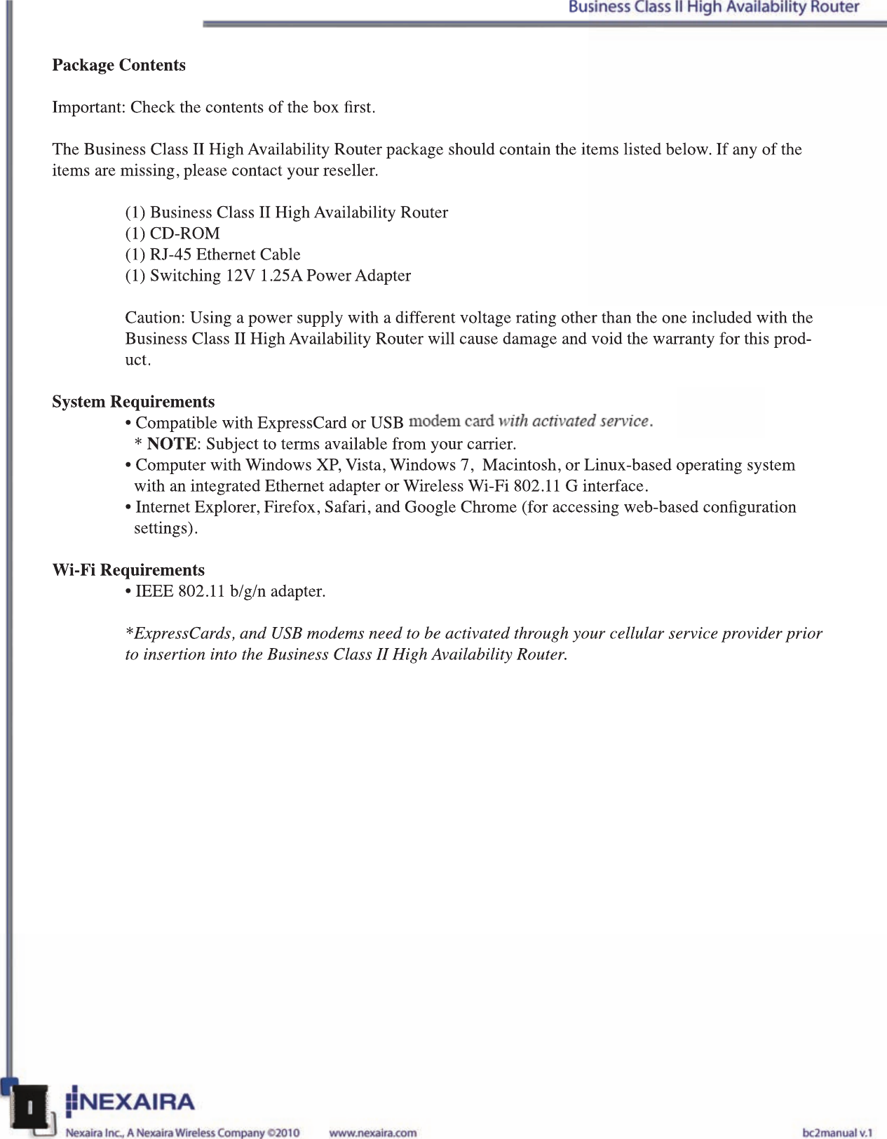 Package ContentsImportant: Check the contents of the box rst.The Business Class II High Availability Router package should contain the items listed below. If any of the items are missing, please contact your reseller.(1) Business Class II High Availability Router(1) CD-ROM(1) RJ-45 Ethernet Cable(1) Switching 12V 1.25A Power AdapterCaution: Using a power supply with a different voltage rating other than the one included with the Business Class II High Availability Router will cause damage and void the warranty for this prod-uct.System Requirements• Compatible with ExpressCard or USB 3G/4G modem card with activated service.   * NOTE: Subject to terms available from your carrier.• Computer with Windows XP, Vista, Windows 7,  Macintosh, or Linux-based operating system     with an integrated Ethernet adapter or Wireless Wi-Fi 802.11 G interface.• Internet Explorer, Firefox, Safari, and Google Chrome (for accessing web-based conguration      settings).Wi-Fi Requirements• IEEE 802.11 b/g/n adapter.*ExpressCards, and USB modems need to be activated through your cellular service provider prior to insertion into the Business Class II High Availability Router.Package ContentsImportant: Check the contents of the box rst.The Business Class II High Availability Router package should contain the items listed below. If any of the items are missing, please contact your reseller.(1) Business Class II High Availability Router(1) CD-ROM(1) RJ-45 Ethernet Cable(1) Switching 12V 1.25A Power AdapterCaution: Using a power supply with a different voltage rating other than the one included with the Business Class II High Availability Router will cause damage and void the warranty for this prod-uct.System Requirements• Compatible with ExpressCard or USB 3G/4G modem card with activated service.  * NOTE: Subject to terms available from your carrier.• Computer with Windows XP, Vista, Windows 7,  Macintosh, or Linux-based operating system    with an integrated Ethernet adapter or Wireless Wi-Fi 802.11 G interface.• Internet Explorer, Firefox, Safari, and Google Chrome (for accessing web-based conguration     settings).Wi-Fi Requirements• IEEE 802.11 b/g/n adapter.*ExpressCards, and USB modems need to be activated through your cellular service provider prior to insertion into the Business Class II High Availability Router.