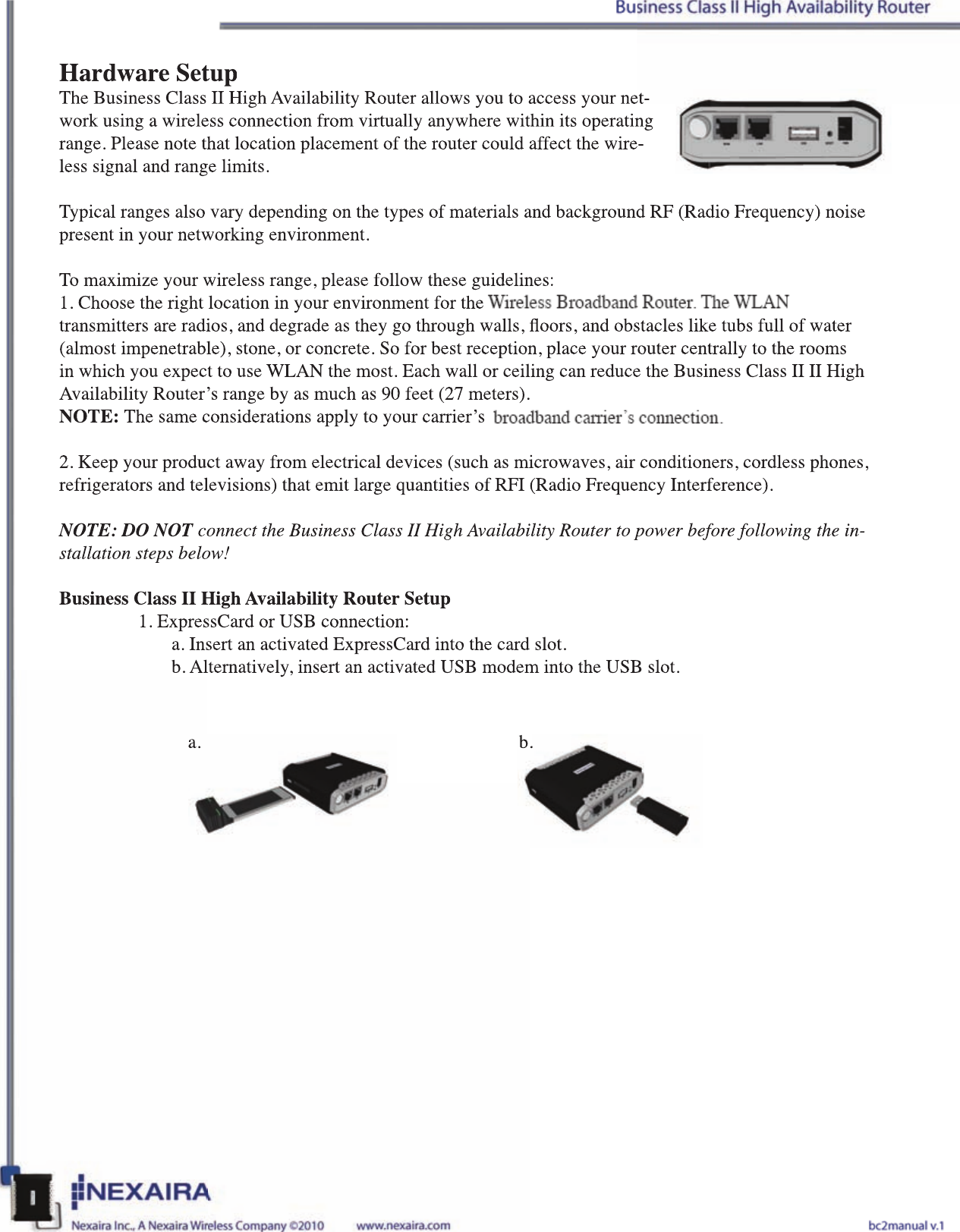 Hardware SetupThe Business Class II High Availability Router allows you to access your net-work using a wireless connection from virtually anywhere within its operating range. Please note that location placement of the router could affect the wire-less signal and range limits.Typical ranges also vary depending on the types of materials and background RF (Radio Frequency) noise present in your networking environment. To maximize your wireless range, please follow these guidelines:1. Choose the right location in your environment for the 3G/4G Wireless Broadband Router. The WLAN transmitters are radios, and degrade as they go through walls, oors, and obstacles like tubs full of water (almost impenetrable), stone, or concrete. So for best reception, place your router centrally to the rooms in which you expect to use WLAN the most. Each wall or ceiling can reduce the Business Class II II High Availability Router’s range by as much as 90 feet (27 meters). NOTE: The same considerations apply to your carrier’s 3G/4G broadband carrier’s connection.2. Keep your product away from electrical devices (such as microwaves, air conditioners, cordless phones, refrigerators and televisions) that emit large quantities of RFI (Radio Frequency Interference).NOTE: DO NOT connect the Business Class II High Availability Router to power before following the in-stallation steps below!Business Class II High Availability Router Setup1. ExpressCard or USB connection:  a. Insert an activated ExpressCard into the card slot.  b. Alternatively, insert an activated USB modem into the USB slot.a. b.Hardware SetupThe Business Class II High Availability Router allows you to access your net-work using a wireless connection from virtually anywhere within its operating range. Please note that location placement of the router could affect the wire-less signal and range limits.Typical ranges also vary depending on the types of materials and background RF (Radio Frequency) noise present in your networking environment. To maximize your wireless range, please follow these guidelines:1. Choose the right location in your environment for the 3G/4G Wireless Broadband Router. The WLAN transmitters are radios, and degrade as they go through walls, oors, and obstacles like tubs full of water (almost impenetrable), stone, or concrete. So for best reception, place your router centrally to the rooms in which you expect to use WLAN the most. Each wall or ceiling can reduce the Business Class II II High Availability Router’s range by as much as 90 feet (27 meters).NOTE: The same considerations apply to your carrier’s 3G/4G broadband carrier’s connection.2. Keep your product away from electrical devices (such as microwaves, air conditioners, cordless phones, refrigerators and televisions) that emit large quantities of RFI (Radio Frequency Interference).NOTE: DO NOT connect the Business Class II High Availability Router to power before following the inNOTE: DO NOT connect the Business Class II High Availability Router to power before following the inNOTE: DO NOT-stallation steps below!Business Class II High Availability Router Setup1. ExpressCard or USB connection:a. Insert an activated ExpressCard into the card slot.b. Alternatively, insert an activated USB modem into the USB slot.a.b.