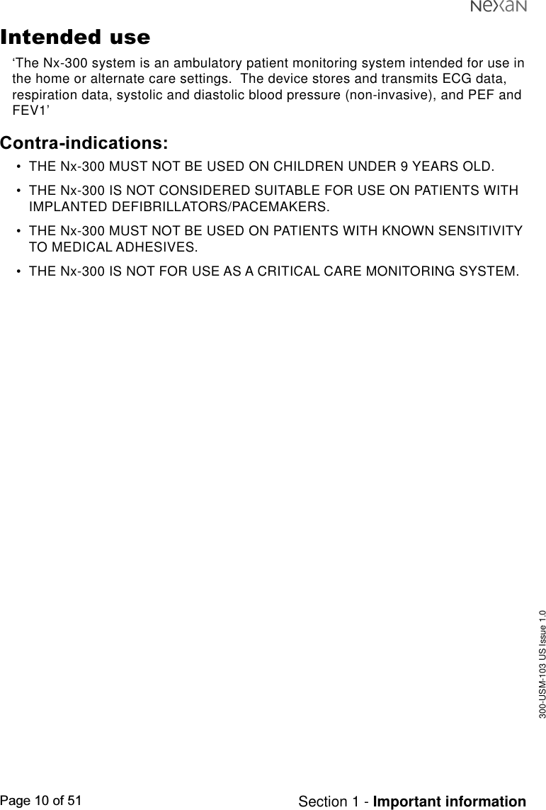 300-USM-103 US Issue 1.0Page 10 of 51 Section 1 - Important informationIntended use‘The Nx-300 system is an ambulatory patient monitoring system intended for use inthe home or alternate care settings.  The device stores and transmits ECG data,respiration data, systolic and diastolic blood pressure (non-invasive), and PEF andFEV1’Contra-indications:•THE Nx-300 MUST NOT BE USED ON CHILDREN UNDER 9 YEARS OLD.•THE Nx-300 IS NOT CONSIDERED SUITABLE FOR USE ON PATIENTS WITHIMPLANTED DEFIBRILLATORS/PACEMAKERS.•THE Nx-300 MUST NOT BE USED ON PATIENTS WITH KNOWN SENSITIVITYTO MEDICAL ADHESIVES.•THE Nx-300 IS NOT FOR USE AS A CRITICAL CARE MONITORING SYSTEM.