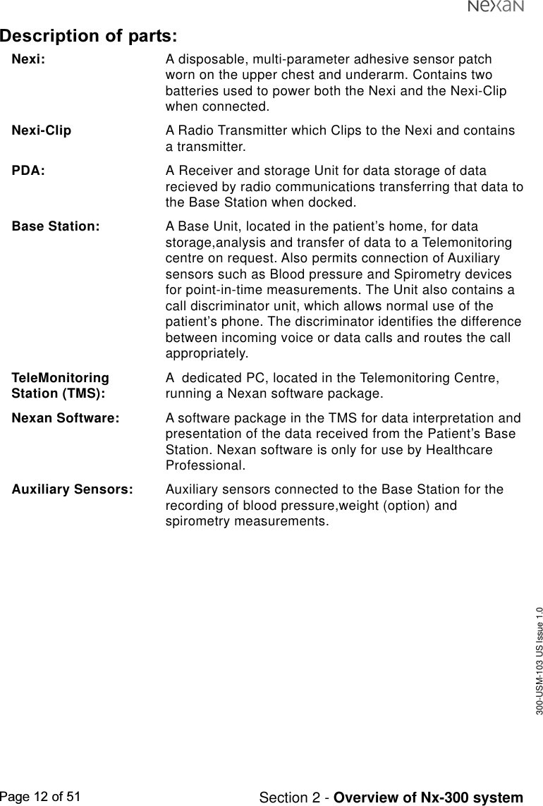 300-USM-103 US Issue 1.0Page 12 of 51 Section 2 - Overview of Nx-300 systemDescription of parts:Nexi: A disposable, multi-parameter adhesive sensor patchworn on the upper chest and underarm. Contains twobatteries used to power both the Nexi and the Nexi-Clipwhen connected.Nexi-Clip A Radio Transmitter which Clips to the Nexi and containsa transmitter.PDA: A Receiver and storage Unit for data storage of datarecieved by radio communications transferring that data tothe Base Station when docked.Base Station: A Base Unit, located in the patient’s home, for datastorage,analysis and transfer of data to a Telemonitoringcentre on request. Also permits connection of Auxiliarysensors such as Blood pressure and Spirometry devicesfor point-in-time measurements. The Unit also contains acall discriminator unit, which allows normal use of thepatient’s phone. The discriminator identifies the differencebetween incoming voice or data calls and routes the callappropriately.TeleMonitoring A  dedicated PC, located in the Telemonitoring Centre,Station (TMS): running a Nexan software package.Nexan Software: A software package in the TMS for data interpretation andpresentation of the data received from the Patient’s BaseStation. Nexan software is only for use by HealthcareProfessional.Auxiliary Sensors: Auxiliary sensors connected to the Base Station for therecording of blood pressure,weight (option) andspirometry measurements.