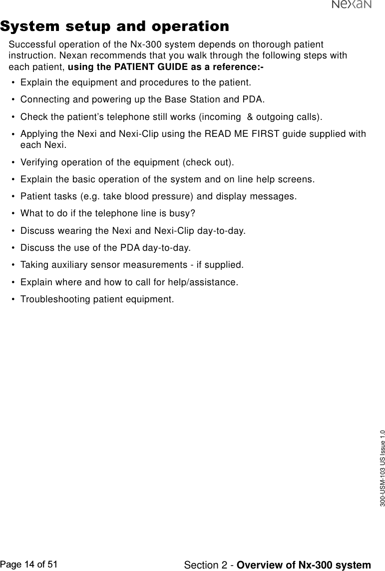 300-USM-103 US Issue 1.0Page 14 of 51 Section 2 - Overview of Nx-300 systemSystem setup and operationSuccessful operation of the Nx-300 system depends on thorough patientinstruction. Nexan recommends that you walk through the following steps witheach patient, using the PATIENT GUIDE as a reference:-•Explain the equipment and procedures to the patient.•Connecting and powering up the Base Station and PDA.•Check the patient’s telephone still works (incoming  &amp; outgoing calls).•Applying the Nexi and Nexi-Clip using the READ ME FIRST guide supplied witheach Nexi.•Verifying operation of the equipment (check out).•Explain the basic operation of the system and on line help screens.•Patient tasks (e.g. take blood pressure) and display messages.•What to do if the telephone line is busy?•Discuss wearing the Nexi and Nexi-Clip day-to-day.•Discuss the use of the PDA day-to-day.•Taking auxiliary sensor measurements - if supplied.•Explain where and how to call for help/assistance.•Troubleshooting patient equipment.