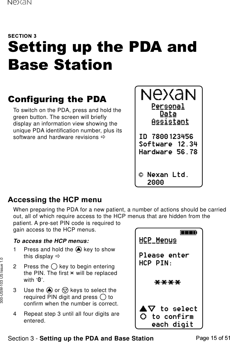 300-USM-103 US Issue 1.0Page 15 of 51Section 3 - Setting up the PDA and Base StationSECTION 3Setting up the PDA andBase StationConfiguring the PDATo switch on the PDA, press and hold thegreen button. The screen will brieflydisplay an information view showing theunique PDA identification number, plus itssoftware and hardware revisions ðPersonalDataAssistantID 7800123456Software 12.34Hardware 56.78&amp; Nexan Ltd.2000_____________________ABCDEFGHjkkl****HCP MenusPlease enterHCP PIN:to selectto confirmeach digitcdefab_________Accessing the HCP menuWhen preparing the PDA for a new patient, a number of actions should be carriedout, all of which require access to the HCP menus that are hidden from thepatient. A pre-set PIN code is required togain access to the HCP menus.To access the HCP menus:1 Press and hold the   key to showthis display ð2 Press the   key to begin enteringthe PIN. The first   will be replacedwith ‘ ’.3 Use the   or   keys to select therequired PIN digit and press   toconfirm when the number is correct.4 Repeat step 3 until all four digits areentered.