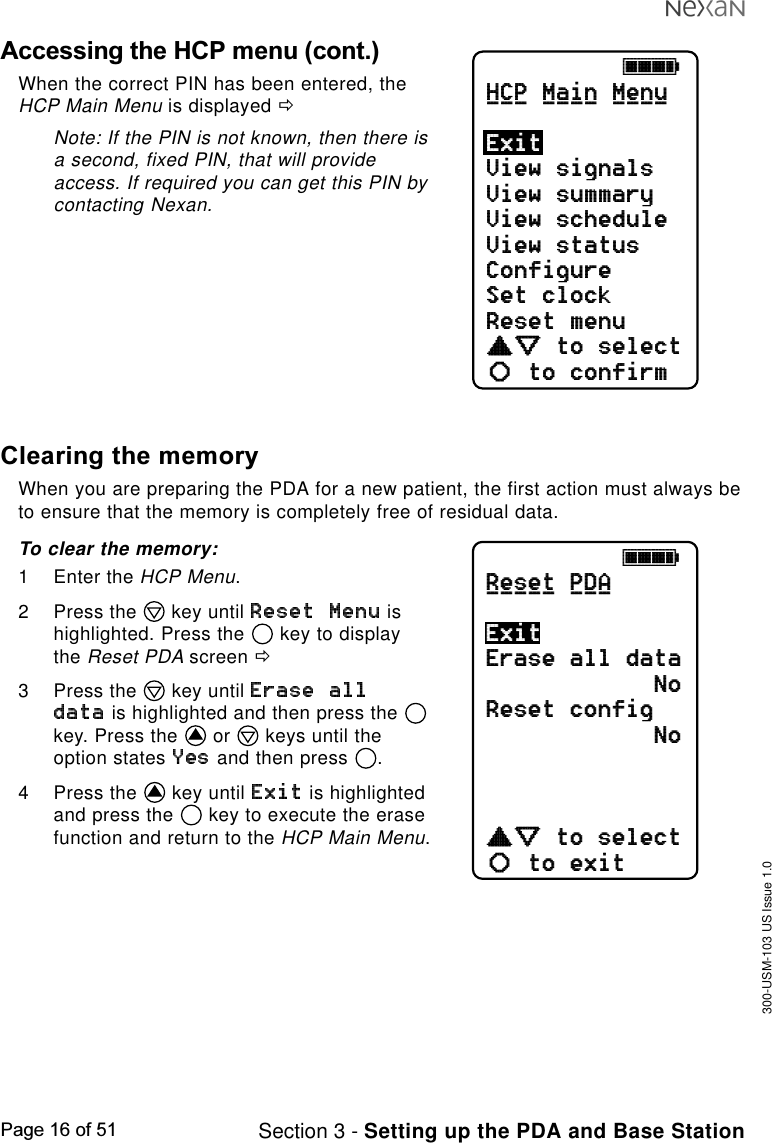 300-USM-103 US Issue 1.0Page 16 of 51 Section 3 - Setting up the PDA and Base StationAccessing the HCP menu (cont.)When the correct PIN has been entered, theHCP Main Menu is displayed ðNote: If the PIN is not known, then there isa second, fixed PIN, that will provideaccess. If required you can get this PIN bycontacting Nexan.jkklHCP Main MenuView signalsView summaryView scheduleView statusConfigureSet clockReset menucdefabto selectto confirmExit___ ____ ____jkklReset PDAErase all dataNoReset configNocdefabto selectto exitExit_____ ___Clearing the memoryWhen you are preparing the PDA for a new patient, the first action must always beto ensure that the memory is completely free of residual data.To clear the memory:1 Enter the HCP Menu.2 Press the   key until   ishighlighted. Press the   key to displaythe Reset PDA screen ð3 Press the   key until  is highlighted and then press the key. Press the   or   keys until theoption states   and then press  .4 Press the   key until   is highlightedand press the   key to execute the erasefunction and return to the HCP Main Menu.