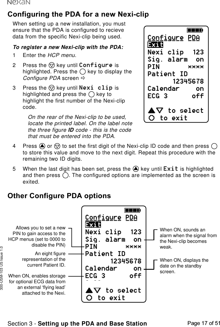 300-USM-103 US Issue 1.0Page 17 of 51Section 3 - Setting up the PDA and Base StationConfiguring the PDA for a new Nexi-clipWhen setting up a new installation, you mustensure that the PDA is configured to recievedata from the specific Nexi-clip being used.To register a new Nexi-clip with the PDA:1 Enter the HCP menu.2 Press the   key until   ishighlighted. Press the   key to display theConfigure PDA screen ð3 Press the   key until   ishighlighted and press the   key tohighlight the first number of the Nexi-clipcode.On the rear of the Nexi-clip to be used,locate the printed label. On the label notethe three figure ID code - this is the codethat must be entered into the PDA.4 Press   or   to set the first digit of the Nexi-clip ID code and then press to store this value and move to the next digit. Repeat this procedure with theremaining two ID digits.5 When the last digit has been set, press the   key until   is highlightedand then press  . The configured options are implemented as the screen isexited.Other Configure PDA optionsjkklConfigure PDANexi clip  123Sig. alarm  onPIN       ****Patient ID12345678Calendar    onECG 3      offSpO2        oncdefabto selectto exitExit_________ ___jkklConfigure PDANexi clip  123Sig. alarm  onPIN       ****Patient ID12345678Calendar    onECG 3      offSpO2        oncdefabto selectto exitExit_________ ___When ON, sounds analarm when the signal fromthe Nexi-clip becomesweak.When ON, displays thedate on the standbyscreen.When ON, enables storagefor optional ECG data froman external ‘flying lead’attached to the Nexi.Allows you to set a newPIN to gain access to theHCP menus (set to 0000 todisable the PIN)An eight figurerepresentation of thecurrent Patient ID.