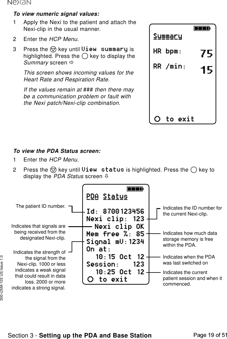 300-USM-103 US Issue 1.0Page 19 of 51Section 3 - Setting up the PDA and Base Station751598jkklSummaryHR bpm:RR /min:SpO2 %:to exitab_______jkklPDA StatusId: 8700123456Nexi clip: 123Nexi clip OKMem free %: 85Signal mV:1234On at:10:15 Oct 12Session:   12310:25 Oct 12to exitab___ ______Indicates the ID number forthe current Nexi-clip.Indicates how much datastorage memory is freewithin the PDA.Indicates when the PDAwas last switched onIndicates the strength ofthe signal from theNexi-clip. 1000 or lessindicates a weak signalthat could result in dataloss. 2000 or moreindicates a strong signal.The patient ID number.Indicates that signals arebeing received from thedesignated Nexi-clip.Indicates the currentpatient session and when itcommenced.To view numeric signal values:1 Apply the Nexi to the patient and attach theNexi-clip in the usual manner.2 Enter the HCP Menu.3 Press the   key until   ishighlighted. Press the   key to display theSummary screen ðThis screen shows incoming values for theHeart Rate and Respiration Rate.If the values remain at ### then there maybe a communication problem or fault withthe Nexi patch/Nexi-clip combination.To view the PDA Status screen:1 Enter the HCP Menu.2 Press the   key until   is highlighted. Press the   key todisplay the PDA Status screen ò