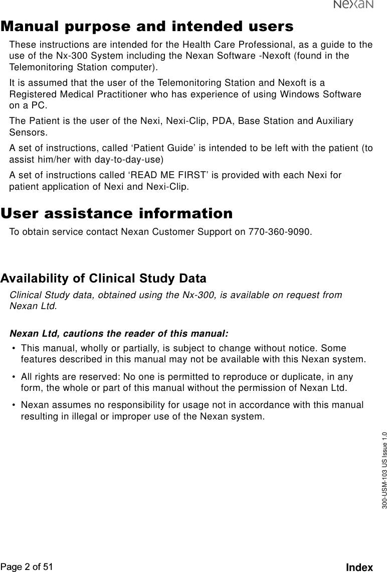 300-USM-103 US Issue 1.0Page 2 of 51 IndexManual purpose and intended usersThese instructions are intended for the Health Care Professional, as a guide to theuse of the Nx-300 System including the Nexan Software -Nexoft (found in theTelemonitoring Station computer).It is assumed that the user of the Telemonitoring Station and Nexoft is aRegistered Medical Practitioner who has experience of using Windows Softwareon a PC.The Patient is the user of the Nexi, Nexi-Clip, PDA, Base Station and AuxiliarySensors.A set of instructions, called ‘Patient Guide’ is intended to be left with the patient (toassist him/her with day-to-day-use)A set of instructions called ‘READ ME FIRST’ is provided with each Nexi forpatient application of Nexi and Nexi-Clip.User assistance informationTo obtain service contact Nexan Customer Support on 770-360-9090.Availability of Clinical Study DataClinical Study data, obtained using the Nx-300, is available on request fromNexan Ltd.Nexan Ltd, cautions the reader of this manual:•This manual, wholly or partially, is subject to change without notice. Somefeatures described in this manual may not be available with this Nexan system.•All rights are reserved: No one is permitted to reproduce or duplicate, in anyform, the whole or part of this manual without the permission of Nexan Ltd.•Nexan assumes no responsibility for usage not in accordance with this manualresulting in illegal or improper use of the Nexan system.