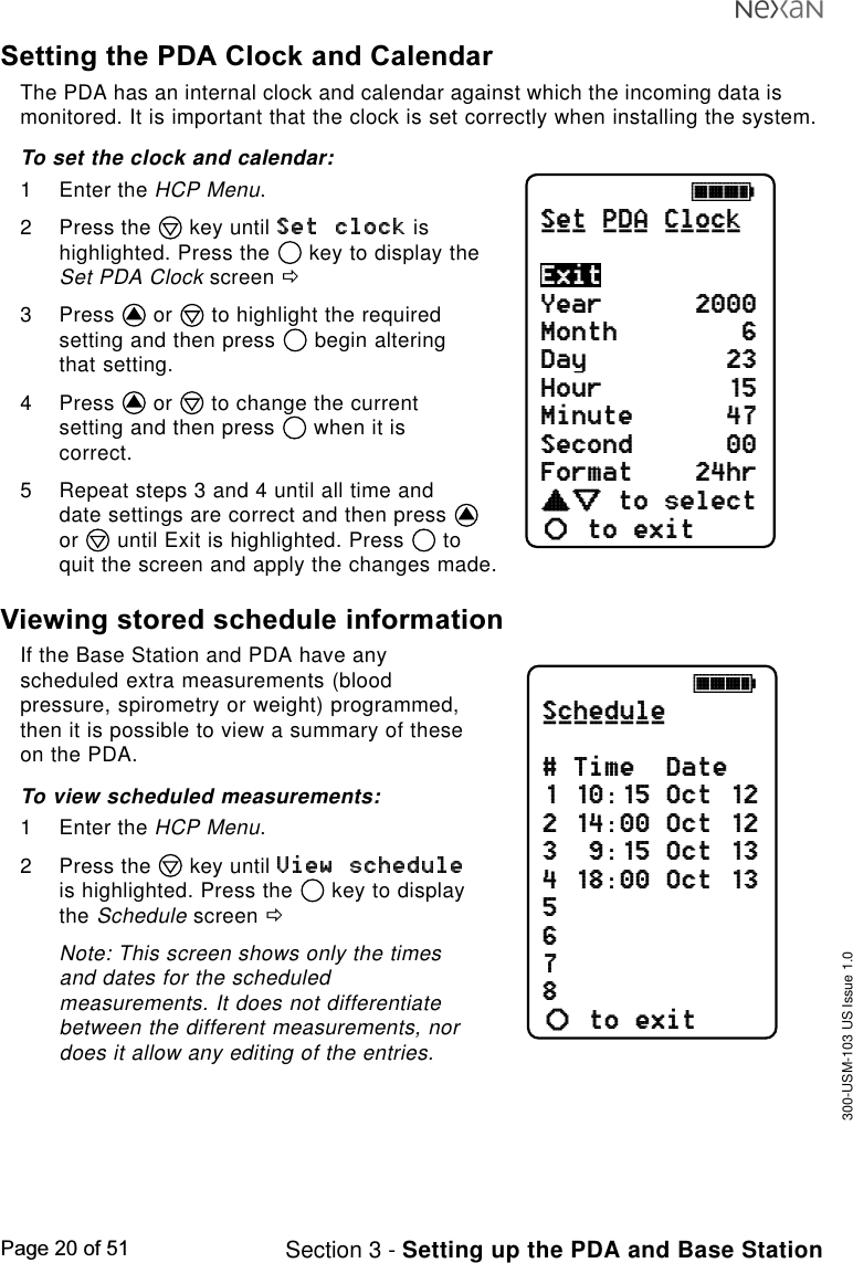 300-USM-103 US Issue 1.0Page 20 of 51 Section 3 - Setting up the PDA and Base StationSetting the PDA Clock and CalendarThe PDA has an internal clock and calendar against which the incoming data ismonitored. It is important that the clock is set correctly when installing the system.To set the clock and calendar:1 Enter the HCP Menu.2 Press the   key until   ishighlighted. Press the   key to display theSet PDA Clock screen ð3 Press   or   to highlight the requiredsetting and then press   begin alteringthat setting.4 Press   or   to change the currentsetting and then press   when it iscorrect.5 Repeat steps 3 and 4 until all time anddate settings are correct and then press or   until Exit is highlighted. Press   toquit the screen and apply the changes made.Viewing stored schedule informationIf the Base Station and PDA have anyscheduled extra measurements (bloodpressure, spirometry or weight) programmed,then it is possible to view a summary of theseon the PDA.To view scheduled measurements:1 Enter the HCP Menu.2 Press the   key until is highlighted. Press the   key to displaythe Schedule screen ðNote: This screen shows only the timesand dates for the scheduledmeasurements. It does not differentiatebetween the different measurements, nordoes it allow any editing of the entries.jkklSchedule# Time  Date1 10:15 Oct 122 14:00 Oct 123  9:15 Oct 134 18:00 Oct 135678to exitab________jkklSet PDA ClockYear      2000Month        6Day         23Hour        15Minute      47Second      00Format    24hrcdefabto selectto exitExit___ ___ _____