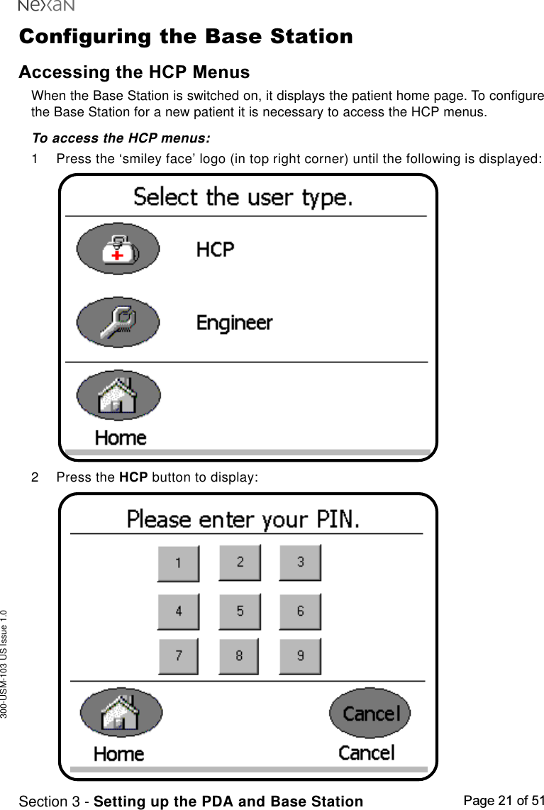 300-USM-103 US Issue 1.0Page 21 of 51Section 3 - Setting up the PDA and Base StationConfiguring the Base StationAccessing the HCP MenusWhen the Base Station is switched on, it displays the patient home page. To configurethe Base Station for a new patient it is necessary to access the HCP menus.To access the HCP menus:1 Press the ‘smiley face’ logo (in top right corner) until the following is displayed:2 Press the HCP button to display: