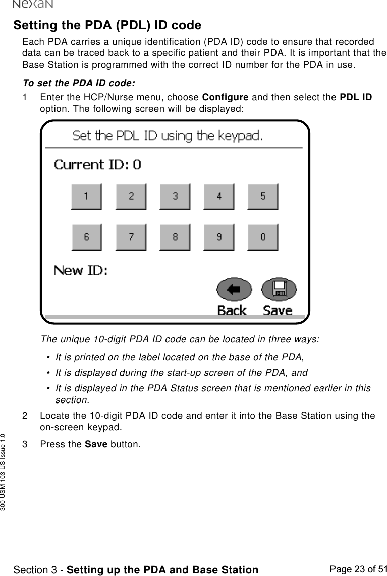 300-USM-103 US Issue 1.0Page 23 of 51Section 3 - Setting up the PDA and Base StationSetting the PDA (PDL) ID codeEach PDA carries a unique identification (PDA ID) code to ensure that recordeddata can be traced back to a specific patient and their PDA. It is important that theBase Station is programmed with the correct ID number for the PDA in use.To set the PDA ID code:1 Enter the HCP/Nurse menu, choose Configure and then select the PDL IDoption. The following screen will be displayed:The unique 10-digit PDA ID code can be located in three ways:•It is printed on the label located on the base of the PDA,•It is displayed during the start-up screen of the PDA, and•It is displayed in the PDA Status screen that is mentioned earlier in thissection.2 Locate the 10-digit PDA ID code and enter it into the Base Station using theon-screen keypad.3 Press the Save button.