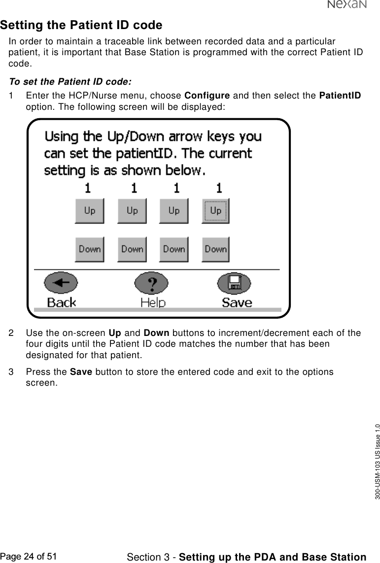 300-USM-103 US Issue 1.0Page 24 of 51 Section 3 - Setting up the PDA and Base StationSetting the Patient ID codeIn order to maintain a traceable link between recorded data and a particularpatient, it is important that Base Station is programmed with the correct Patient IDcode.To set the Patient ID code:1 Enter the HCP/Nurse menu, choose Configure and then select the PatientIDoption. The following screen will be displayed:2 Use the on-screen Up and Down buttons to increment/decrement each of thefour digits until the Patient ID code matches the number that has beendesignated for that patient.3 Press the Save button to store the entered code and exit to the optionsscreen.