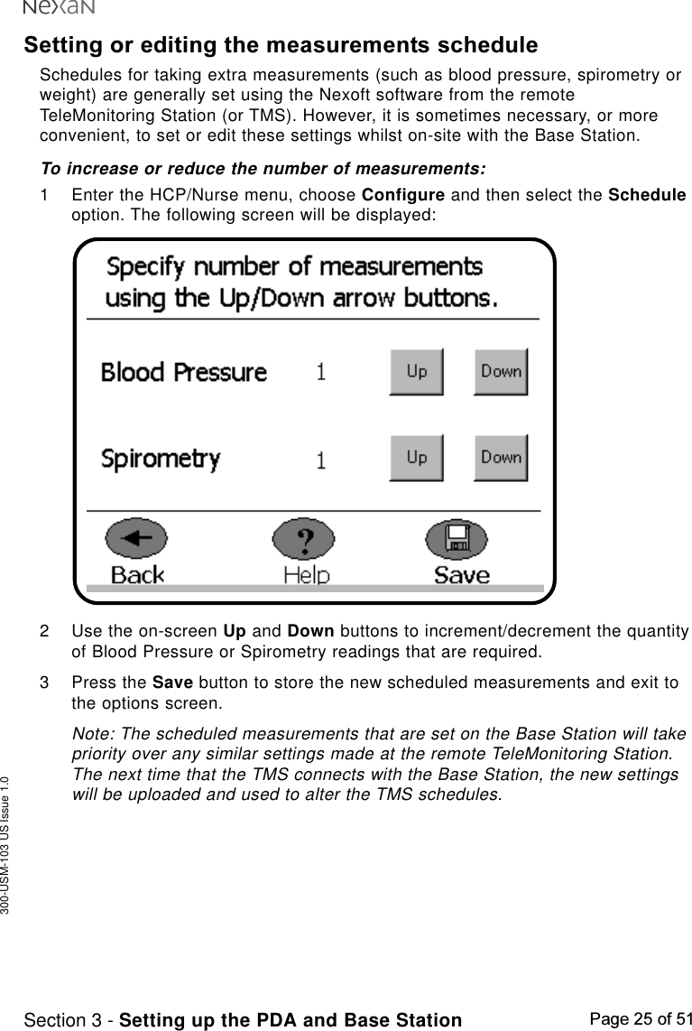 300-USM-103 US Issue 1.0Page 25 of 51Section 3 - Setting up the PDA and Base StationSetting or editing the measurements scheduleSchedules for taking extra measurements (such as blood pressure, spirometry orweight) are generally set using the Nexoft software from the remoteTeleMonitoring Station (or TMS). However, it is sometimes necessary, or moreconvenient, to set or edit these settings whilst on-site with the Base Station.To increase or reduce the number of measurements:1 Enter the HCP/Nurse menu, choose Configure and then select the Scheduleoption. The following screen will be displayed:2 Use the on-screen Up and Down buttons to increment/decrement the quantityof Blood Pressure or Spirometry readings that are required.3 Press the Save button to store the new scheduled measurements and exit tothe options screen.Note: The scheduled measurements that are set on the Base Station will takepriority over any similar settings made at the remote TeleMonitoring Station.The next time that the TMS connects with the Base Station, the new settingswill be uploaded and used to alter the TMS schedules.