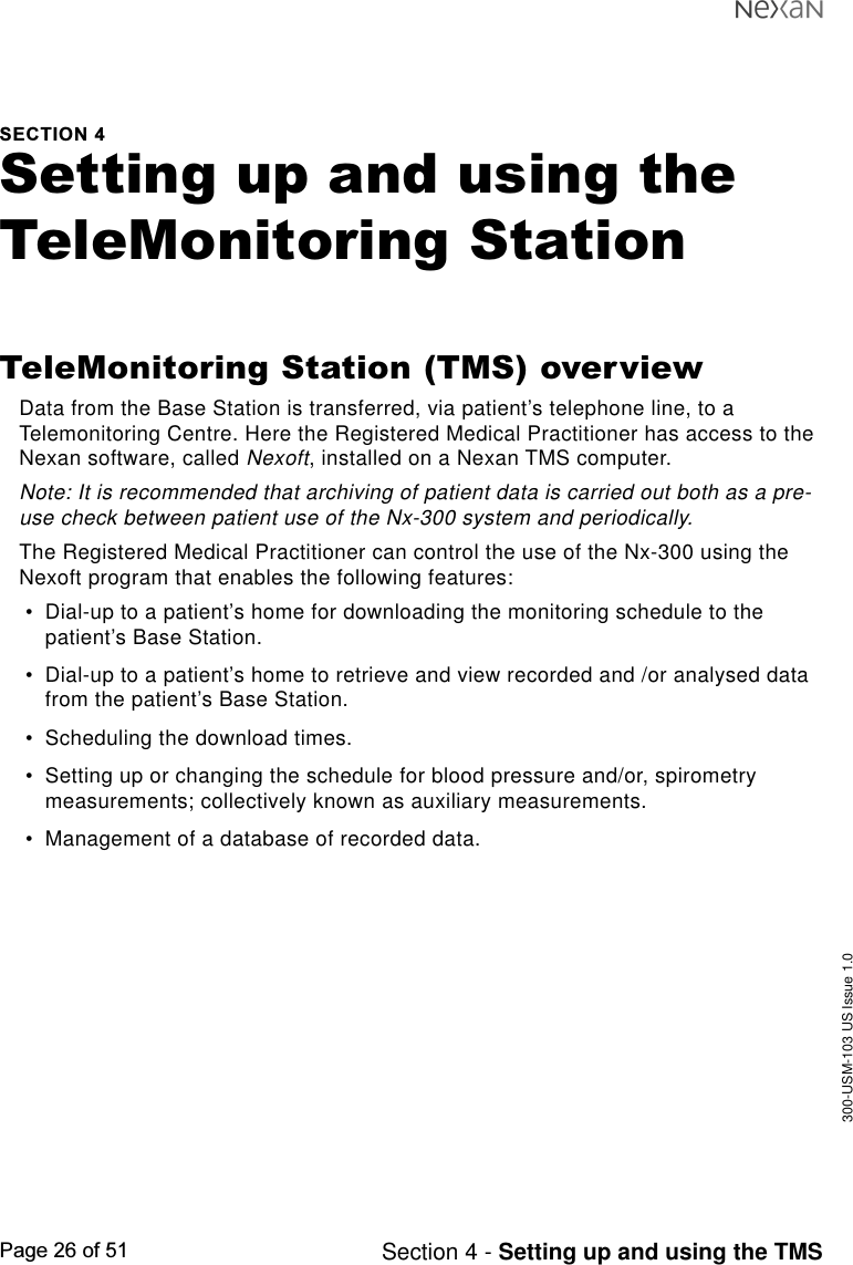 300-USM-103 US Issue 1.0Page 26 of 51 Section 4 - Setting up and using the TMSSECTION 4Setting up and using theTeleMonitoring StationTeleMonitoring Station (TMS) overviewData from the Base Station is transferred, via patient’s telephone line, to aTelemonitoring Centre. Here the Registered Medical Practitioner has access to theNexan software, called Nexoft, installed on a Nexan TMS computer.Note: It is recommended that archiving of patient data is carried out both as a pre-use check between patient use of the Nx-300 system and periodically.The Registered Medical Practitioner can control the use of the Nx-300 using theNexoft program that enables the following features:•Dial-up to a patient’s home for downloading the monitoring schedule to thepatient’s Base Station.•Dial-up to a patient’s home to retrieve and view recorded and /or analysed datafrom the patient’s Base Station.•Scheduling the download times.•Setting up or changing the schedule for blood pressure and/or, spirometrymeasurements; collectively known as auxiliary measurements.•Management of a database of recorded data.