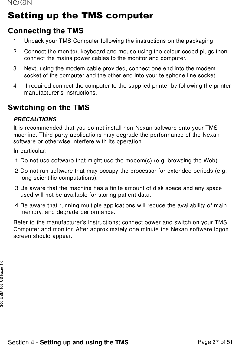 300-USM-103 US Issue 1.0Page 27 of 51Section 4 - Setting up and using the TMSSetting up the TMS computerConnecting the TMS1 Unpack your TMS Computer following the instructions on the packaging.2 Connect the monitor, keyboard and mouse using the colour-coded plugs thenconnect the mains power cables to the monitor and computer.3 Next, using the modem cable provided, connect one end into the modemsocket of the computer and the other end into your telephone line socket.4 If required connect the computer to the supplied printer by following the printermanufacturer’s instructions.Switching on the TMSPRECAUTIONSIt is recommended that you do not install non-Nexan software onto your TMSmachine. Third-party applications may degrade the performance of the Nexansoftware or otherwise interfere with its operation.In particular:1 Do not use software that might use the modem(s) (e.g. browsing the Web).2 Do not run software that may occupy the processor for extended periods (e.g.long scientific computations).3 Be aware that the machine has a finite amount of disk space and any spaceused will not be available for storing patient data.4 Be aware that running multiple applications will reduce the availability of mainmemory, and degrade performance.Refer to the manufacturer’s instructions; connect power and switch on your TMSComputer and monitor. After approximately one minute the Nexan software logonscreen should appear.