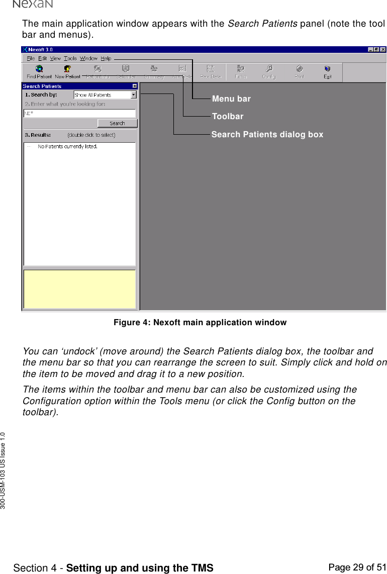 300-USM-103 US Issue 1.0Page 29 of 51Section 4 - Setting up and using the TMSThe main application window appears with the Search Patients panel (note the toolbar and menus).Figure 4: Nexoft main application windowYou can ‘undock’ (move around) the Search Patients dialog box, the toolbar andthe menu bar so that you can rearrange the screen to suit. Simply click and hold onthe item to be moved and drag it to a new position.The items within the toolbar and menu bar can also be customized using theConfiguration option within the Tools menu (or click the Config button on thetoolbar).Menu barToolbarSearch Patients dialog box