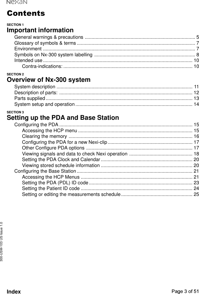 300-USM-103 US Issue 1.0Page 3 of 51IndexContentsSECTION 1Important informationGeneral warnings &amp; precautions .................................................................................. 5Glossary of symbols &amp; terms ........................................................................................ 7Environment ................................................................................................................. 7Symbols on Nx-300 system labelling ........................................................................... 8Intended use............................................................................................................... 10Contra-indications: ................................................................................................ 10SECTION 2Overview of Nx-300 systemSystem description ..................................................................................................... 11Description of parts: ................................................................................................... 12Parts supplied ............................................................................................................. 13System setup and operation....................................................................................... 14SECTION 3Setting up the PDA and Base StationConfiguring the PDA ................................................................................................... 15Accessing the HCP menu ..................................................................................... 15Clearing the memory ............................................................................................ 16Configuring the PDA for a new Nexi-clip............................................................... 17Other Configure PDA options ............................................................................... 17Viewing signals and data to check Nexi operation ............................................... 18Setting the PDA Clock and Calendar .................................................................... 20Viewing stored schedule information .................................................................... 20Configuring the Base Station...................................................................................... 21Accessing the HCP Menus ................................................................................... 21Setting the PDA (PDL) ID code............................................................................. 23Setting the Patient ID code ................................................................................... 24Setting or editing the measurements schedule..................................................... 25