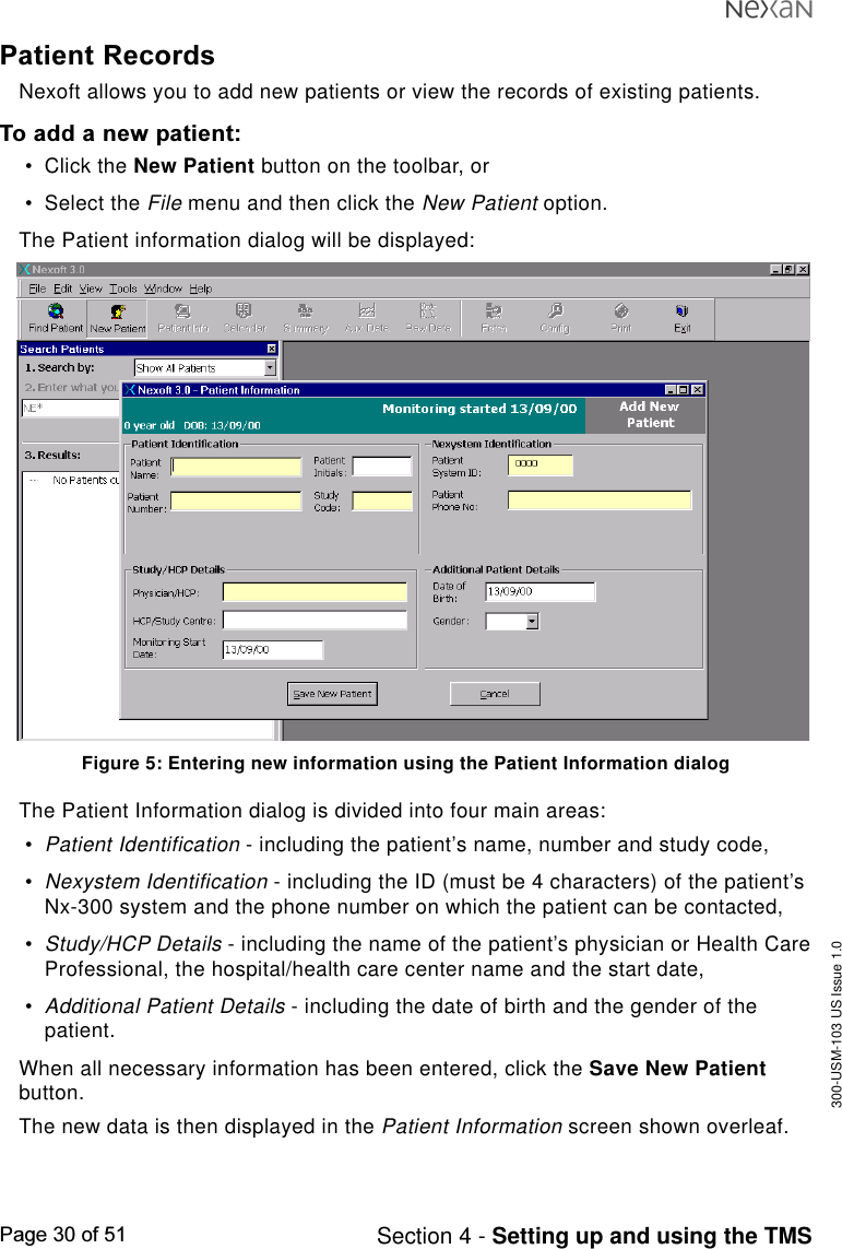 300-USM-103 US Issue 1.0Page 30 of 51 Section 4 - Setting up and using the TMSPatient RecordsNexoft allows you to add new patients or view the records of existing patients.To add a new patient:•Click the New Patient button on the toolbar, or•Select the File menu and then click the New Patient option.The Patient information dialog will be displayed:Figure 5: Entering new information using the Patient Information dialogThe Patient Information dialog is divided into four main areas:•Patient Identification - including the patient’s name, number and study code,•Nexystem Identification - including the ID (must be 4 characters) of the patient’sNx-300 system and the phone number on which the patient can be contacted,•Study/HCP Details - including the name of the patient’s physician or Health CareProfessional, the hospital/health care center name and the start date,•Additional Patient Details - including the date of birth and the gender of thepatient.When all necessary information has been entered, click the Save New Patientbutton.The new data is then displayed in the Patient Information screen shown overleaf.