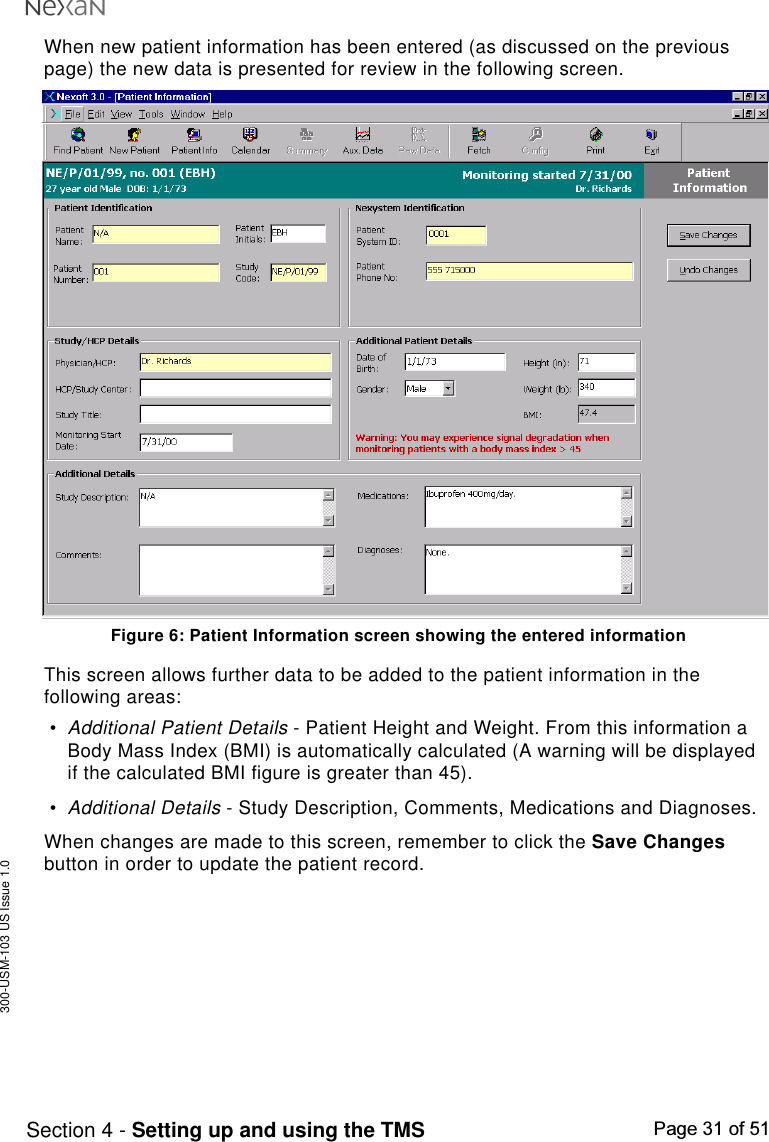 300-USM-103 US Issue 1.0Page 31 of 51Section 4 - Setting up and using the TMSWhen new patient information has been entered (as discussed on the previouspage) the new data is presented for review in the following screen.Figure 6: Patient Information screen showing the entered informationThis screen allows further data to be added to the patient information in thefollowing areas:•Additional Patient Details - Patient Height and Weight. From this information aBody Mass Index (BMI) is automatically calculated (A warning will be displayedif the calculated BMI figure is greater than 45).•Additional Details - Study Description, Comments, Medications and Diagnoses.When changes are made to this screen, remember to click the Save Changesbutton in order to update the patient record.