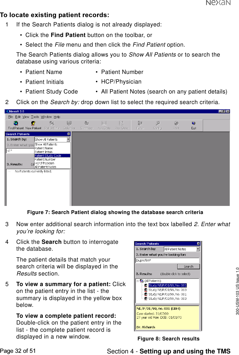 300-USM-103 US Issue 1.0Page 32 of 51 Section 4 - Setting up and using the TMSTo locate existing patient records:1 If the Search Patients dialog is not already displayed:•Click the Find Patient button on the toolbar, or•Select the File menu and then click the Find Patient option.The Search Patients dialog allows you to Show All Patients or to search thedatabase using various criteria:•Patient Name•Patient Initials•Patient Study Code•Patient Number•HCP/Physician•All Patient Notes (search on any patient details)2 Click on the Search by: drop down list to select the required search criteria.Figure 7: Search Patient dialog showing the database search criteria3 Now enter additional search information into the text box labelled 2. Enter whatyou’re looking for:4 Click the Search button to interrogatethe database.The patient details that match yoursearch criteria will be displayed in theResults section.5To view a summary for a patient: Clickon the patient entry in the list - thesummary is displayed in the yellow boxbelow.To view a complete patient record:Double-click on the patient entry in thelist - the complete patient record isdisplayed in a new window. Figure 8: Search results