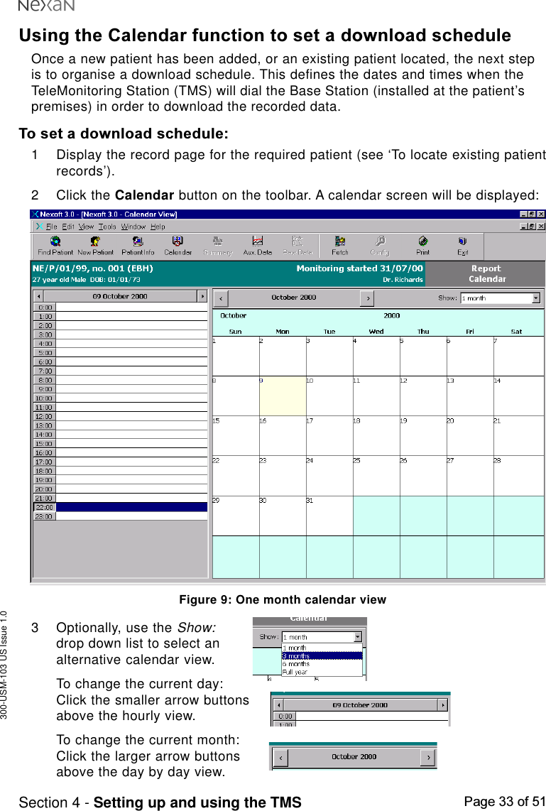 300-USM-103 US Issue 1.0Page 33 of 51Section 4 - Setting up and using the TMSUsing the Calendar function to set a download scheduleOnce a new patient has been added, or an existing patient located, the next stepis to organise a download schedule. This defines the dates and times when theTeleMonitoring Station (TMS) will dial the Base Station (installed at the patient’spremises) in order to download the recorded data.To set a download schedule:1 Display the record page for the required patient (see ‘To locate existing patientrecords’).2 Click the Calendar button on the toolbar. A calendar screen will be displayed:Figure 9: One month calendar view3 Optionally, use the Show:drop down list to select analternative calendar view.To change the current day:Click the smaller arrow buttonsabove the hourly view.To change the current month:Click the larger arrow buttonsabove the day by day view.