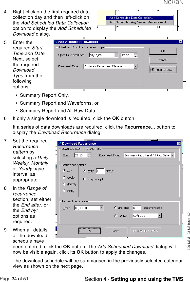 300-USM-103 US Issue 1.0Page 34 of 51 Section 4 - Setting up and using the TMS4 Right-click on the first required datacollection day and then left-click onthe Add Scheduled Data Collectionoption to display the Add ScheduledDownload dialog.5 Enter therequired StartTime and Date.Next, selectthe requiredDownloadType from thefollowingoptions:•Summary Report Only,•Summary Report and Waveforms, or•Summary Report and All Raw Data6 If only a single download is required, click the OK button.If a series of data downloads are required, click the Recurrence... button todisplay the Download Recurrence dialog:7 Set the requiredRecurrencepattern byselecting a Daily,Weekly, Monthlyor Yearly baseinterval asappropriate.8 In the Range ofrecurrencesection, set eitherthe End after: orthe End by:options asrequired.9 When all detailsof the downloadschedule havebeen entered, click the OK button. The Add Scheduled Download dialog willnow be visible again, click its OK button to apply the changes.The download schedule will be summarised in the previously selected calendarview as shown on the next page.