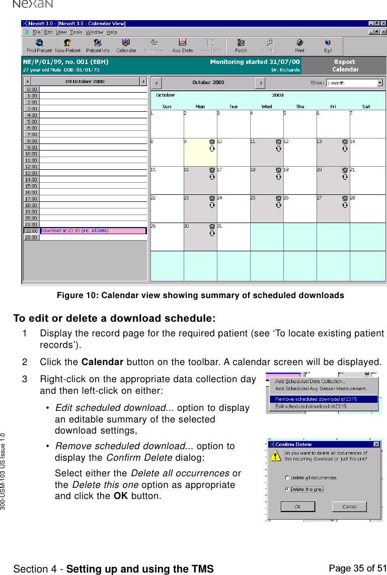 300-USM-103 US Issue 1.0Page 35 of 51Section 4 - Setting up and using the TMSFigure 10: Calendar view showing summary of scheduled downloadsTo edit or delete a download schedule:1 Display the record page for the required patient (see ‘To locate existing patientrecords’).2 Click the Calendar button on the toolbar. A calendar screen will be displayed.3 Right-click on the appropriate data collection dayand then left-click on either:•Edit scheduled download... option to displayan editable summary of the selecteddownload settings,•Remove scheduled download... option todisplay the Confirm Delete dialog:Select either the Delete all occurrences orthe Delete this one option as appropriateand click the OK button.