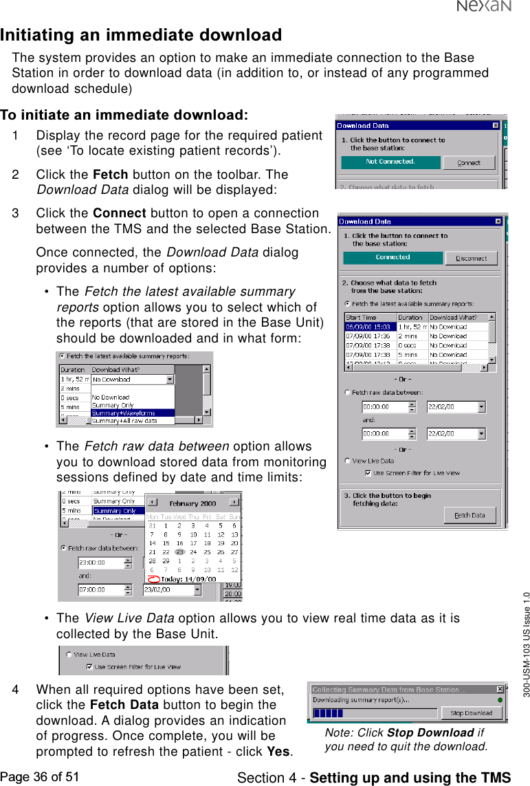 300-USM-103 US Issue 1.0Page 36 of 51 Section 4 - Setting up and using the TMSInitiating an immediate downloadThe system provides an option to make an immediate connection to the BaseStation in order to download data (in addition to, or instead of any programmeddownload schedule)To initiate an immediate download:1 Display the record page for the required patient(see ‘To locate existing patient records’).2 Click the Fetch button on the toolbar. TheDownload Data dialog will be displayed:3 Click the Connect button to open a connectionbetween the TMS and the selected Base Station.Once connected, the Download Data dialogprovides a number of options:•The Fetch the latest available summaryreports option allows you to select which ofthe reports (that are stored in the Base Unit)should be downloaded and in what form:•The Fetch raw data between option allowsyou to download stored data from monitoringsessions defined by date and time limits:•The View Live Data option allows you to view real time data as it iscollected by the Base Unit.4 When all required options have been set,click the Fetch Data button to begin thedownload. A dialog provides an indicationof progress. Once complete, you will beprompted to refresh the patient - click Yes.Note: Click Stop Download ifyou need to quit the download.