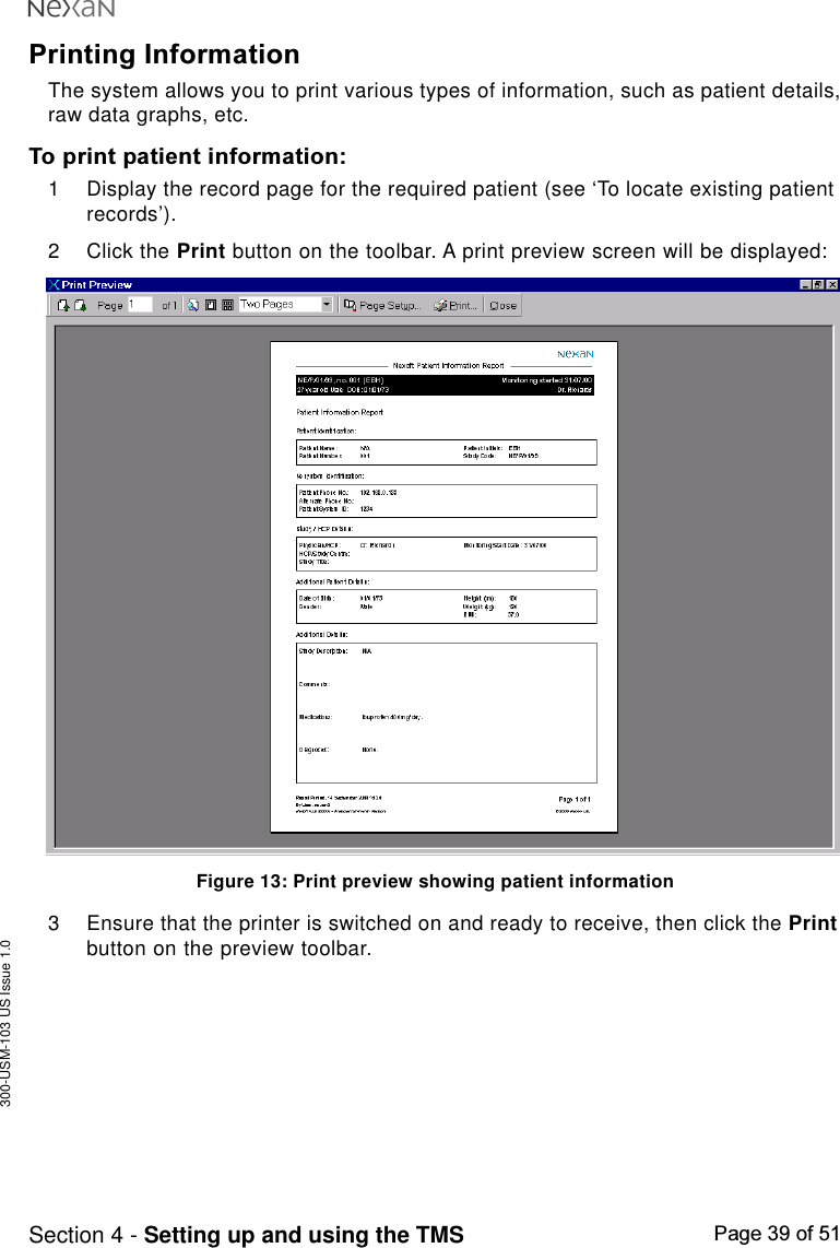 300-USM-103 US Issue 1.0Page 39 of 51Section 4 - Setting up and using the TMSPrinting InformationThe system allows you to print various types of information, such as patient details,raw data graphs, etc.To print patient information:1 Display the record page for the required patient (see ‘To locate existing patientrecords’).2 Click the Print button on the toolbar. A print preview screen will be displayed:Figure 13: Print preview showing patient information3 Ensure that the printer is switched on and ready to receive, then click the Printbutton on the preview toolbar.