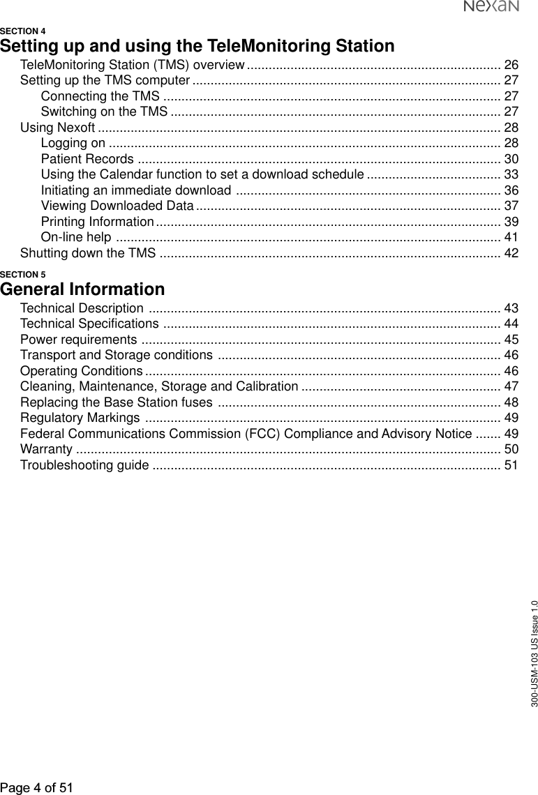 300-USM-103 US Issue 1.0Page 4 of 51SECTION 4Setting up and using the TeleMonitoring StationTeleMonitoring Station (TMS) overview...................................................................... 26Setting up the TMS computer..................................................................................... 27Connecting the TMS ............................................................................................. 27Switching on the TMS ........................................................................................... 27Using Nexoft ............................................................................................................... 28Logging on ............................................................................................................ 28Patient Records .................................................................................................... 30Using the Calendar function to set a download schedule ..................................... 33Initiating an immediate download ......................................................................... 36Viewing Downloaded Data.................................................................................... 37Printing Information............................................................................................... 39On-line help .......................................................................................................... 41Shutting down the TMS .............................................................................................. 42SECTION 5General InformationTechnical Description ................................................................................................. 43Technical Specifications ............................................................................................. 44Power requirements ................................................................................................... 45Transport and Storage conditions .............................................................................. 46Operating Conditions .................................................................................................. 46Cleaning, Maintenance, Storage and Calibration ....................................................... 47Replacing the Base Station fuses .............................................................................. 48Regulatory Markings .................................................................................................. 49Federal Communications Commission (FCC) Compliance and Advisory Notice ....... 49Warranty ..................................................................................................................... 50Troubleshooting guide ................................................................................................ 51