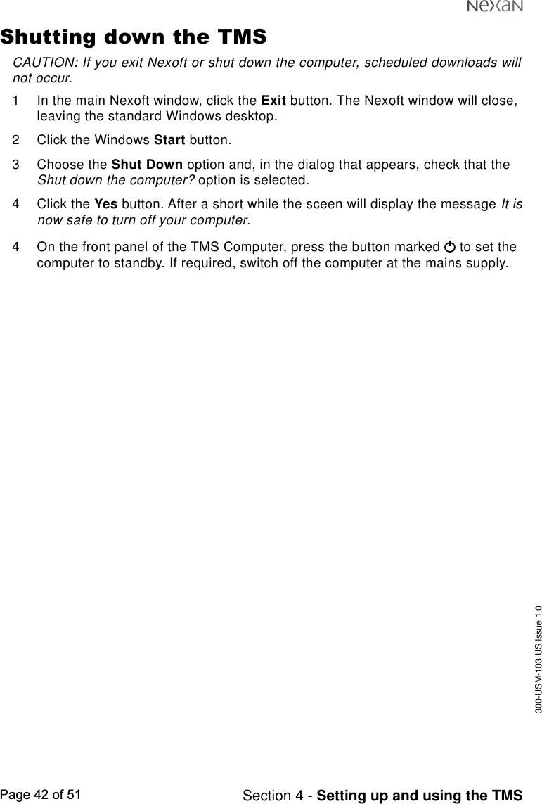 300-USM-103 US Issue 1.0Page 42 of 51 Section 4 - Setting up and using the TMSShutting down the TMSCAUTION: If you exit Nexoft or shut down the computer, scheduled downloads willnot occur.1 In the main Nexoft window, click the Exit button. The Nexoft window will close,leaving the standard Windows desktop.2 Click the Windows Start button.3 Choose the Shut Down option and, in the dialog that appears, check that theShut down the computer? option is selected.4 Click the Yes button. After a short while the sceen will display the message It isnow safe to turn off your computer.4 On the front panel of the TMS Computer, press the button marked   to set thecomputer to standby. If required, switch off the computer at the mains supply.