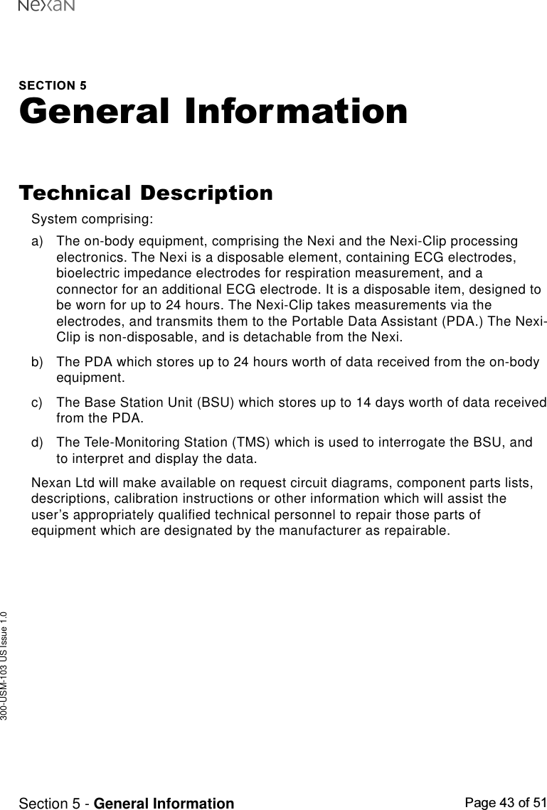 300-USM-103 US Issue 1.0Page 43 of 51Section 5 - General InformationSECTION 5General InformationTechnical DescriptionSystem comprising:a) The on-body equipment, comprising the Nexi and the Nexi-Clip processingelectronics. The Nexi is a disposable element, containing ECG electrodes,bioelectric impedance electrodes for respiration measurement, and aconnector for an additional ECG electrode. It is a disposable item, designed tobe worn for up to 24 hours. The Nexi-Clip takes measurements via theelectrodes, and transmits them to the Portable Data Assistant (PDA.) The Nexi-Clip is non-disposable, and is detachable from the Nexi.b) The PDA which stores up to 24 hours worth of data received from the on-bodyequipment.c) The Base Station Unit (BSU) which stores up to 14 days worth of data receivedfrom the PDA.d) The Tele-Monitoring Station (TMS) which is used to interrogate the BSU, andto interpret and display the data.Nexan Ltd will make available on request circuit diagrams, component parts lists,descriptions, calibration instructions or other information which will assist theuser’s appropriately qualified technical personnel to repair those parts ofequipment which are designated by the manufacturer as repairable.