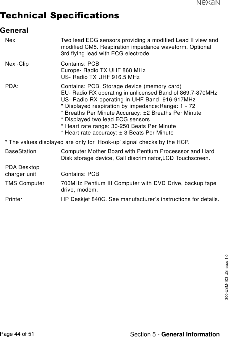 300-USM-103 US Issue 1.0Page 44 of 51 Section 5 - General InformationTechnical SpecificationsGeneralNexi Two lead ECG sensors providing a modified Lead II view andmodified CM5. Respiration impedance waveform. Optional3rd flying lead with ECG electrode.Nexi-Clip Contains: PCBEurope- Radio TX UHF 868 MHzUS- Radio TX UHF 916.5 MHzPDA: Contains: PCB, Storage device (memory card)EU- Radio RX operating in unlicensed Band of 869.7-870MHzUS- Radio RX operating in UHF Band  916-917MHz* Displayed respiration by impedance:Range: 1 - 72* Breaths Per Minute Accuracy: ±2 Breaths Per Minute* Displayed two lead ECG sensors* Heart rate range: 30-250 Beats Per Minute* Heart rate accuracy: ± 3 Beats Per Minute* The values displayed are only for ‘Hook-up’ signal checks by the HCP.BaseStation Computer Mother Board with Pentium Processsor and HardDisk storage device, Call discriminator,LCD Touchscreen.PDA Desktopcharger unit Contains: PCBTMS Computer 700MHz Pentium III Computer with DVD Drive, backup tapedrive, modem.Printer HP Deskjet 840C. See manufacturer’s instructions for details.