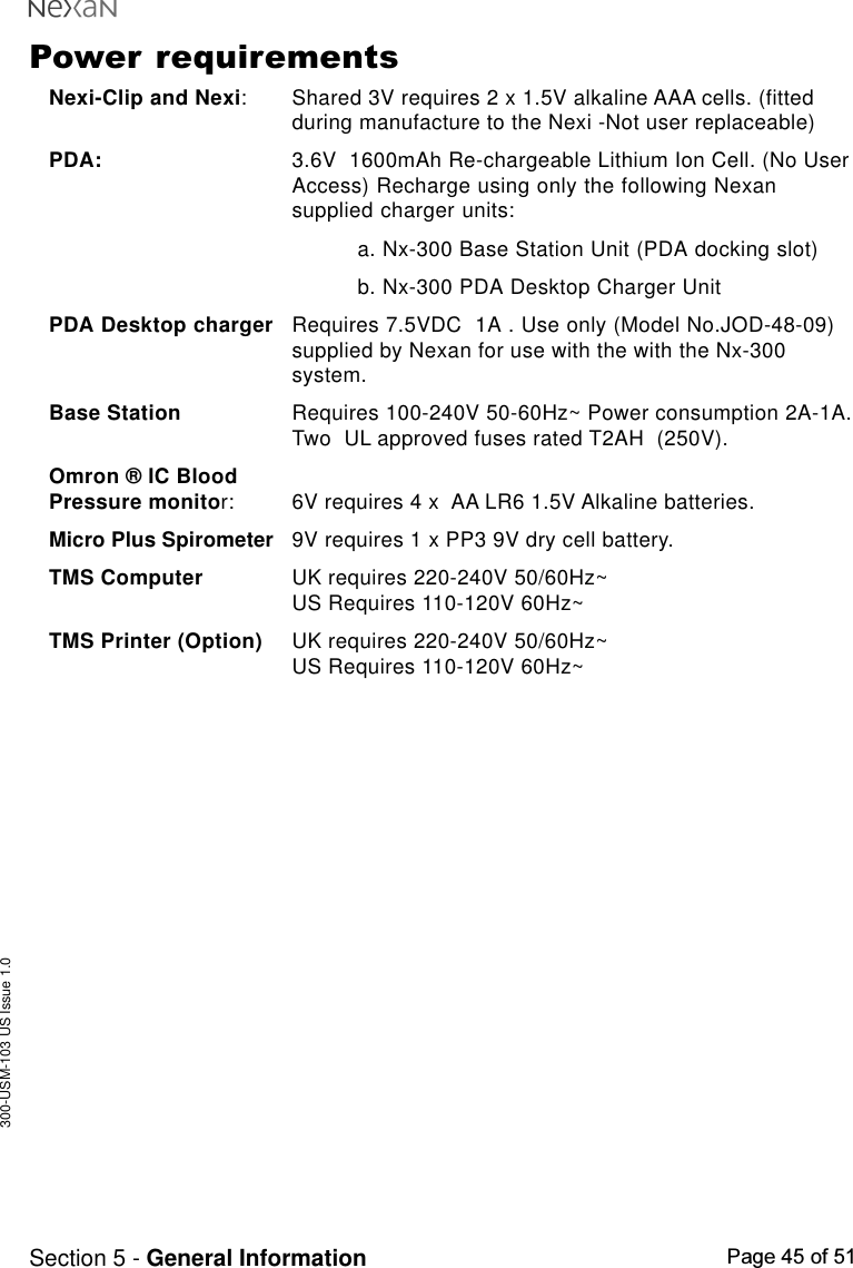 300-USM-103 US Issue 1.0Page 45 of 51Section 5 - General InformationPower requirementsNexi-Clip and Nexi: Shared 3V requires 2 x 1.5V alkaline AAA cells. (fittedduring manufacture to the Nexi -Not user replaceable)PDA: 3.6V  1600mAh Re-chargeable Lithium Ion Cell. (No UserAccess) Recharge using only the following Nexansupplied charger units:a. Nx-300 Base Station Unit (PDA docking slot)b. Nx-300 PDA Desktop Charger UnitPDA Desktop charger Requires 7.5VDC  1A . Use only (Model No.JOD-48-09)supplied by Nexan for use with the with the Nx-300system.Base Station Requires 100-240V 50-60Hz~ Power consumption 2A-1A.Two  UL approved fuses rated T2AH  (250V).Omron ® IC BloodPressure monitor: 6V requires 4 x  AA LR6 1.5V Alkaline batteries.Micro Plus Spirometer 9V requires 1 x PP3 9V dry cell battery.TMS Computer UK requires 220-240V 50/60Hz~US Requires 110-120V 60Hz~TMS Printer (Option) UK requires 220-240V 50/60Hz~US Requires 110-120V 60Hz~