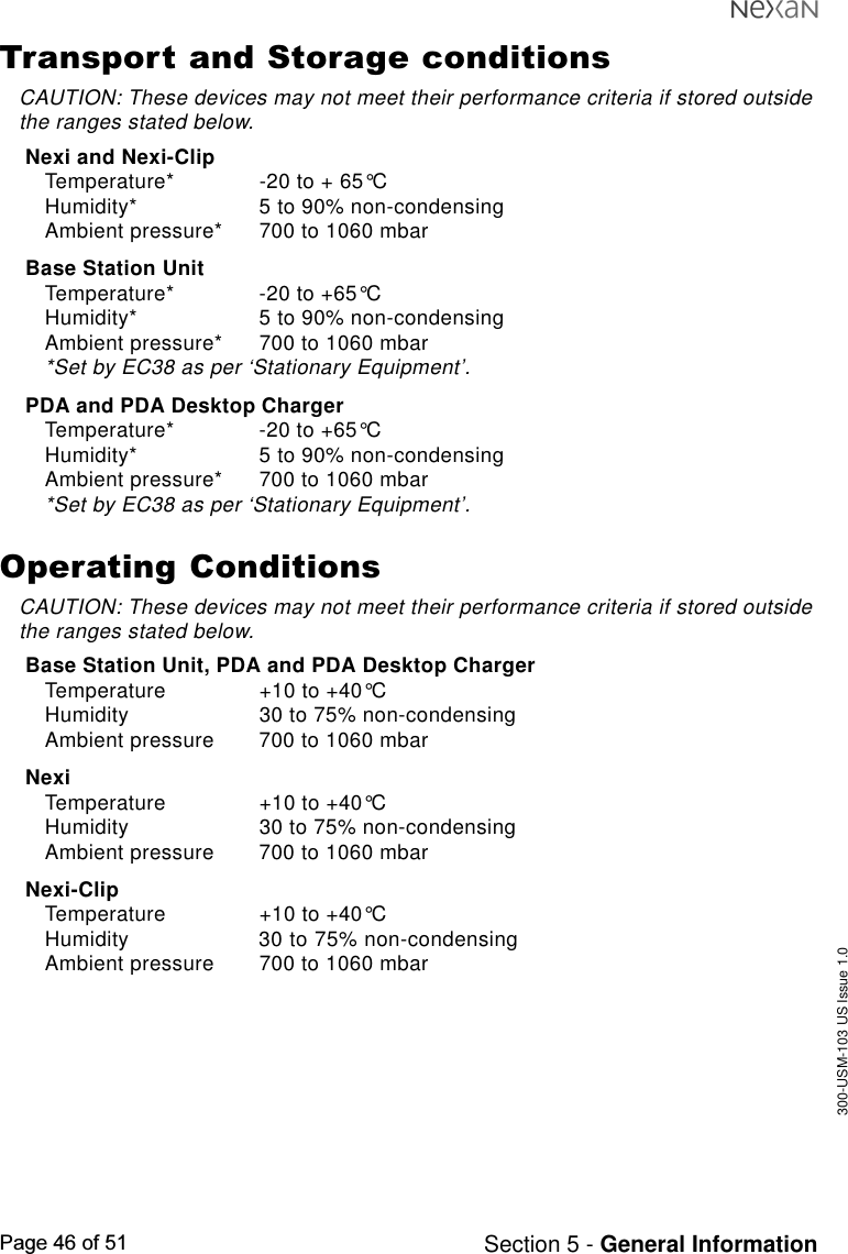 300-USM-103 US Issue 1.0Page 46 of 51 Section 5 - General InformationTransport and Storage conditionsCAUTION: These devices may not meet their performance criteria if stored outsidethe ranges stated below.Nexi and Nexi-ClipTemperature* -20 to + 65°CHumidity* 5 to 90% non-condensingAmbient pressure* 700 to 1060 mbarBase Station UnitTemperature* -20 to +65°CHumidity* 5 to 90% non-condensingAmbient pressure* 700 to 1060 mbar*Set by EC38 as per ‘Stationary Equipment’.PDA and PDA Desktop ChargerTemperature* -20 to +65°CHumidity* 5 to 90% non-condensingAmbient pressure* 700 to 1060 mbar*Set by EC38 as per ‘Stationary Equipment’.Operating ConditionsCAUTION: These devices may not meet their performance criteria if stored outsidethe ranges stated below.Base Station Unit, PDA and PDA Desktop ChargerTemperature +10 to +40°CHumidity 30 to 75% non-condensingAmbient pressure 700 to 1060 mbarNexiTemperature +10 to +40°CHumidity 30 to 75% non-condensingAmbient pressure 700 to 1060 mbarNexi-ClipTemperature +10 to +40°CHumidity 30 to 75% non-condensingAmbient pressure 700 to 1060 mbar