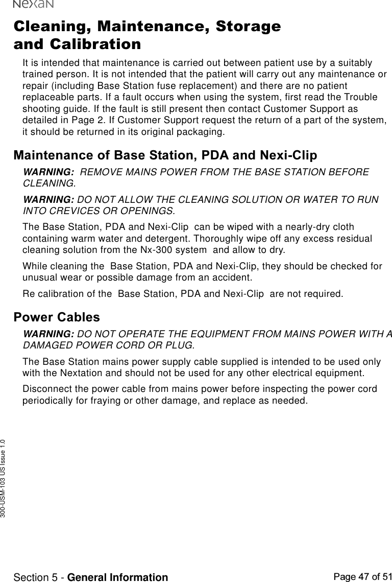 300-USM-103 US Issue 1.0Page 47 of 51Section 5 - General InformationCleaning, Maintenance, Storageand CalibrationIt is intended that maintenance is carried out between patient use by a suitablytrained person. It is not intended that the patient will carry out any maintenance orrepair (including Base Station fuse replacement) and there are no patientreplaceable parts. If a fault occurs when using the system, first read the Troubleshooting guide. If the fault is still present then contact Customer Support asdetailed in Page 2. If Customer Support request the return of a part of the system,it should be returned in its original packaging.Maintenance of Base Station, PDA and Nexi-ClipWARNING:  REMOVE MAINS POWER FROM THE BASE STATION BEFORECLEANING.WARNING: DO NOT ALLOW THE CLEANING SOLUTION OR WATER TO RUNINTO CREVICES OR OPENINGS.The Base Station, PDA and Nexi-Clip  can be wiped with a nearly-dry clothcontaining warm water and detergent. Thoroughly wipe off any excess residualcleaning solution from the Nx-300 system  and allow to dry.While cleaning the  Base Station, PDA and Nexi-Clip, they should be checked forunusual wear or possible damage from an accident.Re calibration of the  Base Station, PDA and Nexi-Clip  are not required.Power CablesWARNING: DO NOT OPERATE THE EQUIPMENT FROM MAINS POWER WITH ADAMAGED POWER CORD OR PLUG.The Base Station mains power supply cable supplied is intended to be used onlywith the Nextation and should not be used for any other electrical equipment.Disconnect the power cable from mains power before inspecting the power cordperiodically for fraying or other damage, and replace as needed.