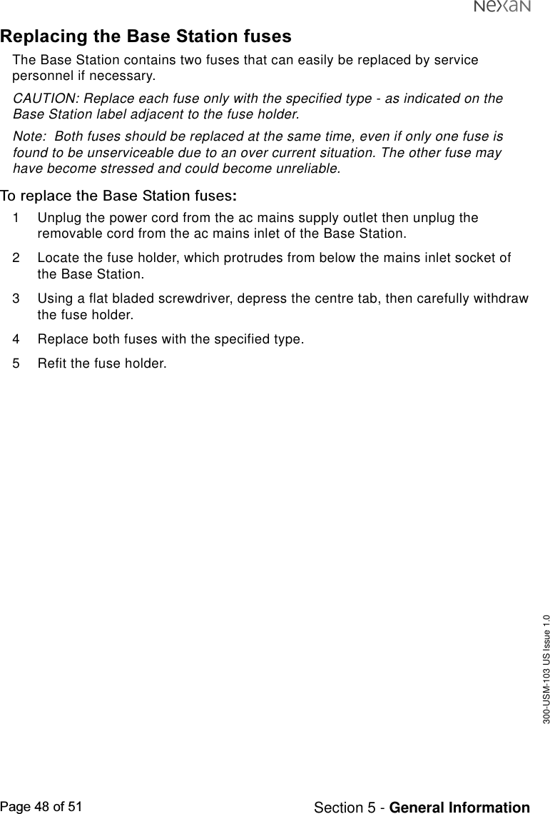 300-USM-103 US Issue 1.0Page 48 of 51 Section 5 - General InformationReplacing the Base Station fusesThe Base Station contains two fuses that can easily be replaced by servicepersonnel if necessary.CAUTION: Replace each fuse only with the specified type - as indicated on theBase Station label adjacent to the fuse holder.Note:  Both fuses should be replaced at the same time, even if only one fuse isfound to be unserviceable due to an over current situation. The other fuse mayhave become stressed and could become unreliable.To replace the Base Station fuses:1 Unplug the power cord from the ac mains supply outlet then unplug theremovable cord from the ac mains inlet of the Base Station.2 Locate the fuse holder, which protrudes from below the mains inlet socket ofthe Base Station.3 Using a flat bladed screwdriver, depress the centre tab, then carefully withdrawthe fuse holder.4 Replace both fuses with the specified type.5 Refit the fuse holder.