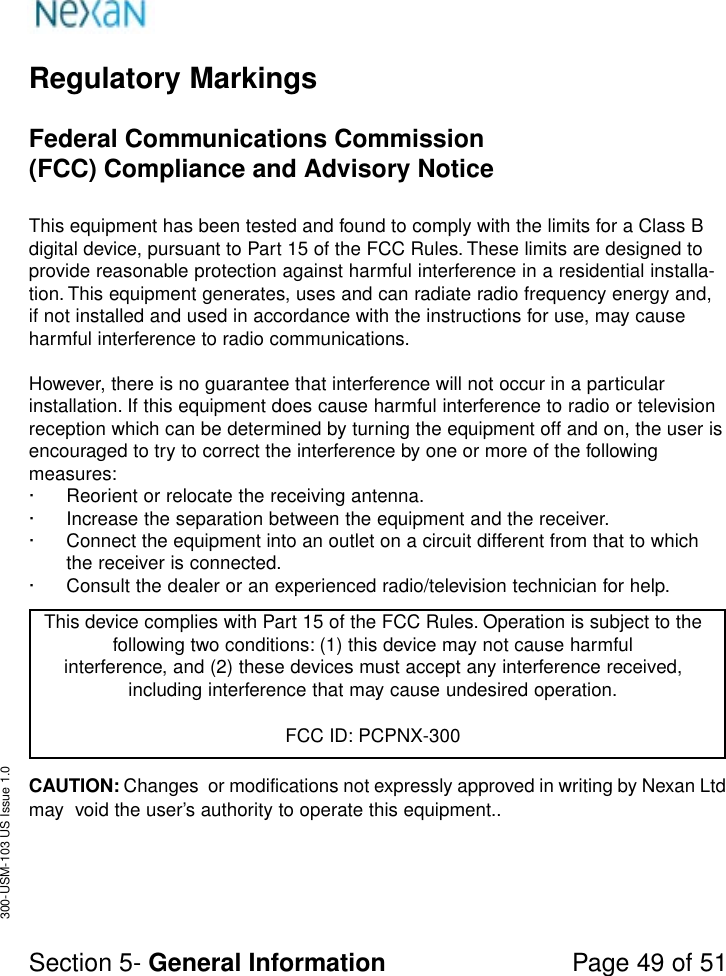 Regulatory MarkingsFederal Communications Commission(FCC) Compliance and Advisory NoticeThis equipment has been tested and found to comply with the limits for a Class Bdigital device, pursuant to Part 15 of the FCC Rules. These limits are designed toprovide reasonable protection against harmful interference in a residential installa-tion. This equipment generates, uses and can radiate radio frequency energy and,if not installed and used in accordance with the instructions for use, may causeharmful interference to radio communications.However, there is no guarantee that interference will not occur in a particularinstallation. If this equipment does cause harmful interference to radio or televisionreception which can be determined by turning the equipment off and on, the user isencouraged to try to correct the interference by one or more of the followingmeasures:· Reorient or relocate the receiving antenna.· Increase the separation between the equipment and the receiver.· Connect the equipment into an outlet on a circuit different from that to whichthe receiver is connected.· Consult the dealer or an experienced radio/television technician for help.This device complies with Part 15 of the FCC Rules. Operation is subject to thefollowing two conditions: (1) this device may not cause harmfulinterference, and (2) these devices must accept any interference received,including interference that may cause undesired operation.FCC ID: PCPNX-300Section 5- General Information Page 49 of 51300-USM-103 US Issue 1.0CAUTION: Changes  or modifications not expressly approved in writing by Nexan Ltdmay  void the user’s authority to operate this equipment..