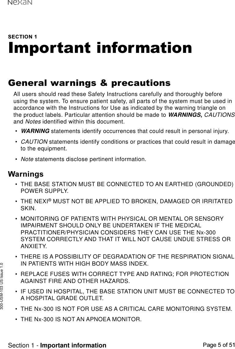 300-USM-103 US Issue 1.0Page 5 of 51Section 1 - Important informationSECTION 1Important informationGeneral warnings &amp; precautionsAll users should read these Safety Instructions carefully and thoroughly beforeusing the system. To ensure patient safety, all parts of the system must be used inaccordance with the Instructions for Use as indicated by the warning triangle onthe product labels. Particular attention should be made to WARNINGS, CAUTIONSand Notes identified within this document.•WARNING statements identify occurrences that could result in personal injury.•CAUTION statements identify conditions or practices that could result in damageto the equipment.•Note statements disclose pertinent information.Warnings•THE BASE STATION MUST BE CONNECTED TO AN EARTHED (GROUNDED)POWER SUPPLY.•THE NEXI® MUST NOT BE APPLIED TO BROKEN, DAMAGED OR IRRITATEDSKIN.•MONITORING OF PATIENTS WITH PHYSICAL OR MENTAL OR SENSORYIMPAIRMENT SHOULD ONLY BE UNDERTAKEN IF THE MEDICALPRACTITIONER/PHYSICIAN CONSIDERS THEY CAN USE THE Nx-300SYSTEM CORRECTLY AND THAT IT WILL NOT CAUSE UNDUE STRESS ORANXIETY.•THERE IS A POSSIBILITY OF DEGRADATION OF THE RESPIRATION SIGNALIN PATIENTS WITH HIGH BODY MASS INDEX.•REPLACE FUSES WITH CORRECT TYPE AND RATING; FOR PROTECTIONAGAINST FIRE AND OTHER HAZARDS.•IF USED IN HOSPITAL, THE BASE STATION UNIT MUST BE CONNECTED TOA HOSPITAL GRADE OUTLET.•THE Nx-300 IS NOT FOR USE AS A CRITICAL CARE MONITORING SYSTEM.•THE Nx-300 IS NOT AN APNOEA MONITOR.