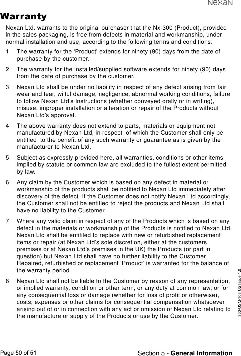 300-USM-103 US Issue 1.0Page 50 of 51 Section 5 - General InformationWarrantyNexan Ltd. warrants to the original purchaser that the Nx-300 (Product), providedin the sales packaging, is free from defects in material and workmanship, undernormal installation and use, according to the following terms and conditions:1 The warranty for the ‘Product’ extends for ninety (90) days from the date ofpurchase by the customer.2 The warranty for the installed/supplied software extends for ninety (90) daysfrom the date of purchase by the customer.3 Nexan Ltd shall be under no liability in respect of any defect arising from fairwear and tear, wilful damage, negligence, abnormal working conditions, failureto follow Nexan Ltd’s Instructions (whether conveyed orally or in writing),misuse, improper installation or alteration or repair of the Products withoutNexan Ltd’s approval.4 The above warranty does not extend to parts, materials or equipment notmanufactured by Nexan Ltd, in respect  of which the Customer shall only beentitled  to the benefit of any such warranty or guarantee as is given by themanufacturer to Nexan Ltd.5 Subject as expressly provided here, all warranties, conditions or other itemsimplied by statute or common law are excluded to the fullest extent permittedby law.6 Any claim by the Customer which is based on any defect in material orworkmanship of the products shall be notified to Nexan Ltd immediately afterdiscovery of the defect. If the Customer does not notify Nexan Ltd accordingly,the Customer shall not be entitled to reject the products and Nexan Ltd shallhave no liability to the Customer.7 Where any valid claim in respect of any of the Products which is based on anydefect in the materials or workmanship of the Products is notified to Nexan Ltd,Nexan Ltd shall be entitiled to replace with new or refurbished replacementitems or repair (at Nexan Ltd’s sole discretion, either at the customerspremises or at Nexan Ltd’s premises in the UK) the Products (or part inquestion) but Nexan Ltd shall have no further liability to the Customer.Repaired, refurbished or replacement ‘Product’ is warranted for the balance ofthe warranty period.8 Nexan Ltd shall not be liable to the Customer by reason of any representation,or implied warranty, condition or other term, or any duty at common law, or forany consequential loss or damage (whether for loss of profit or otherwise),costs, expenses or other claims for consequential compensation whatsoeverarising out of or in connection with any act or omission of Nexan Ltd relating tothe manufacture or supply of the Products or use by the Customer.