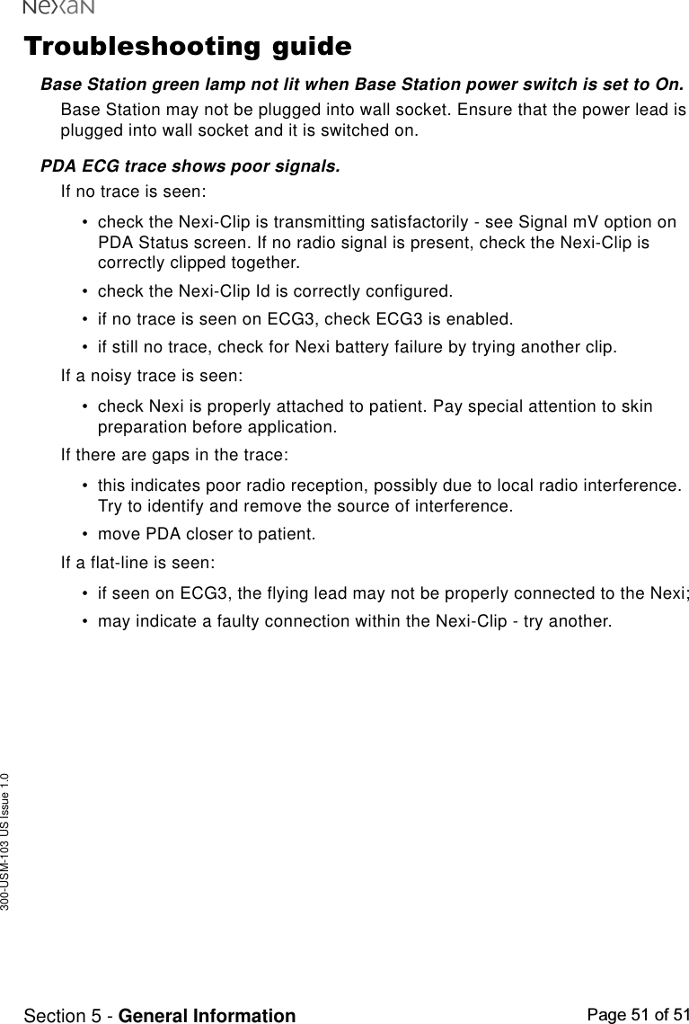 300-USM-103 US Issue 1.0Page 51 of 51Section 5 - General InformationTroubleshooting guideBase Station green lamp not lit when Base Station power switch is set to On.Base Station may not be plugged into wall socket. Ensure that the power lead isplugged into wall socket and it is switched on.PDA ECG trace shows poor signals.If no trace is seen:•check the Nexi-Clip is transmitting satisfactorily - see Signal mV option onPDA Status screen. If no radio signal is present, check the Nexi-Clip iscorrectly clipped together.•check the Nexi-Clip Id is correctly configured.•if no trace is seen on ECG3, check ECG3 is enabled.•if still no trace, check for Nexi battery failure by trying another clip.If a noisy trace is seen:•check Nexi is properly attached to patient. Pay special attention to skinpreparation before application.If there are gaps in the trace:•this indicates poor radio reception, possibly due to local radio interference.Try to identify and remove the source of interference.•move PDA closer to patient.If a flat-line is seen:•if seen on ECG3, the flying lead may not be properly connected to the Nexi;•may indicate a faulty connection within the Nexi-Clip - try another.